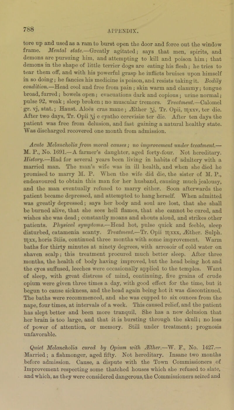 tore up and used as a ram to burst open the door and force out tbe window frame. 1Mental state.—Greatly agitated; says tliat men, spirits, and demons are pursuing him, and attempting to kill and poison him; that demons in the shape of little terrier dogs are eating his flesh; he tries to tear them off, and with his powerful grasp he inflicts bruises upon himself in so doing; he fancies his medicine is poison, and resists taking it. Bodily condition.—Head cool and free from pain ; skin warm and clammy; tongue broad, furred; bowels open; evacuations dark and copious; urine normal; pulse 92, weak ; sleep broken; no muscular tremors. Treatment.—Calomel gr. vj, stat.; Haust. Aloes eras mane; iEther 5j, Tr. Opii, iqxxv, ter die. After two days, Tr. Opii 3j e oyatho cerevisiae ter die. After ten days the patient was free from delusion, and fast gaining a natural healthy state. Was discharged recovered one month from admission. Acute Melancholia from moral caxises; no improvement under treatment.— M. P., No. 1691.—A farmer’s daughter, aged forty-four. Not hereditary. History.—Had for several years been living in habits of adultery with a married man. The man’s wife was in ill health, and when she died he promised to marry M. P. When the wife did die, the sister of M. P., endeavoured to obtain this man for her husband, causing much jealousy, and the man eventually refused to marry either. Soon afterwards the patient became depressed, and attempted to hang herself. When admitted was greatly depressed; says her body and soul are lost, that she shall be burned alive, that she sees hell flames, that she cannot be cured, and wishes she was dead; constantly moans and shouts aloud, and strikes other patients. Physical symptoms.—Head hot, pulse quick and feeble, sleep disturbed, catamenia scanty. Treatment.—Tr. Opii iqxxx, iEther. Sulph. iqxx, horis 3tiis, continued three months with some improvement. Warm baths for thirty minutes at ninety degrees, with arrosoir of cold water on shaven scalp; this treatment procured much better sleep. After three months, the health of body having improved, but the head being hot and the eyes suffused, leeches were occasionally applied to the temples. Want of sleep, with great distress of mind, continuing, five grains of crude opium were given three times a day, with good effect for the time, but it begun to cause sickness, and the head again being hot it was discontinued. The baths were recommenced, and she was cupped to six ounces from the nape, four times, at intervals of a week. This caused relief, and the patient has slept better and been more tranquil. She has a new delusion that her brain is too large, and that it is bursting through the skull; no loss of power of attention, or memory. Still under treatment; prognosis unfavorable. Quiet Melancholia cured by Opium with JEther.—W. F., No. 1427.— Married; a fishmonger, aged fifty. Not hereditary. Insane two months before admission. Cause, a dispute with the Town Commissioners of Improvement respecting some thatched houses which she refused to slate, and which, as they were considered dangerous, the Commissioners seized and