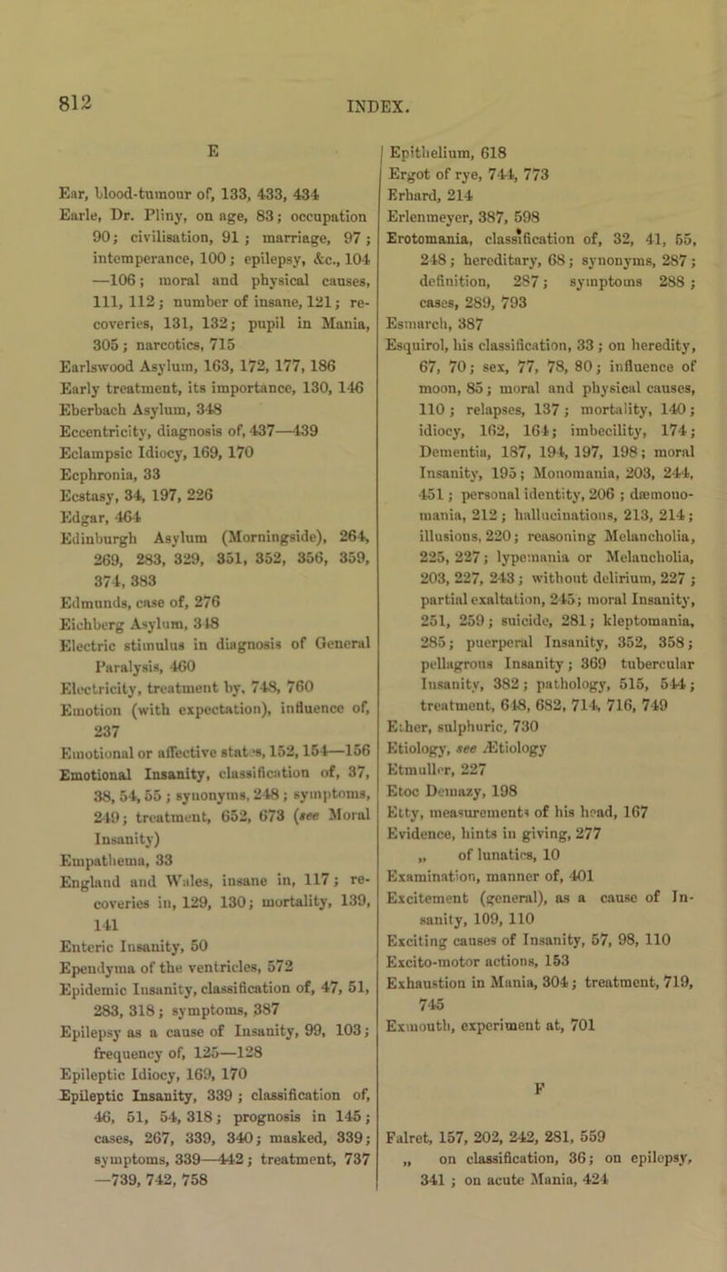 E Ear, Mood-tumour of, 133, 433, 434 Earle, Dr. Pliny, on age, 83; occupation 90; civilisation, 91; marriage, 97; intemperance, 100; epilepsy, &c., 104 —106; moral and physical causes, 111, 112; number of insane, 121; re- coveries, 131, 132; pupil in Mania, 305; narcotics, 715 Earlswood Asylum, 163, 172, 177, 186 Early treatment, its importance, 130, 146 Eberbach Asylum, 348 Eccentricity, diagnosis of, 437—439 Eclampsic Idiocy, 169, 170 Ecphronia, 33 Ecstasy, 34, 197, 226 Edgar, 464 Edinburgh Asylum (Morningside), 264, 269, 283, 329, 351, 352, 356, 359, 374, 383 Edmunds, case of, 276 Eiehberg Asylum, 348 Electric stimulus in diagnosis of General Paralysis, 460 Electricity, treatment by, 748, 760 Emotion (with expectation), influence of, 237 Emotional or affective states, 152,154—156 Emotional Insanity, classification of, 37, 38, 54, 55 ; synonyms, 248 ; symptoms, 249; treatment, 652, 673 (tee Moral Insanity) Empathema, 33 England and Wales, insane in, 117; re- coveries in, 129, 130; mortality, 139, 141 Enteric Insanity, 50 Ependyma of the ventricles, 572 Epidemic Insanity, classification of, 47, 51, 283, 318; symptoms, 387 Epilepsy as a cause of Insanity, 99, 103; frequency of, 125—128 Epileptic Idiocy, 169, 170 Epileptic Insanity, 339 ; classification of, 46, 51, 54, 318; prognosis in 145; cases, 267, 339, 340; masked, 339; symptoms, 339—442; treatment, 737 —739, 742, 758 | Epithelium, 618 Ergot of rye, 744, 773 Erhard, 214 Erlenmeyer, 387, 598 Erotomania, classification of, 32, 41, 55, 248 ; hereditary, 68 ; synonyms, 287 ; definition, 287; symptoms 288 ; cases, 289, 793 Esmarch, 387 Esquirol, his classification, 33 ; on heredity, 67, 70; sex, 77, 78, 80; influence of moon, 85; moral and physical causes, 110; relapses, 137; mortality, 140; idiocy, 162, 164; imbecility, 174; Dementia, 187, 194,197, 198; moral Insanity, 195; Monomania, 203, 244, 451; personal identity, 206 ; dnemono- mania, 212 ; hallucinations, 213, 214 ; illusions, 220; reasoning Melancholia, 225, 227; lypemania or Melancholia, 203, 227, 243 ; without delirium, 227 ; partial exaltation, 245; moral Insanity, 251, 259 ; suicide, 281; kleptomania, 285; puerperal Insanity, 352, 358; pellagrous Insanity; 369 tubercular Insanity, 382; pathology, 515, 544; treatment, 648, 682, 714, 716, 749 Ether, sulphuric, 730 Etiology, tee .Etiology Etmuller, 227 Etoc Dcmazy, 198 Etty, measurements of his head, 167 Evidence, hints in giving, 277 „ of lunatics, 10 Examination, manner of, 401 Excitement (general), as a cause of In- sanity, 109, 110 Exciting causes of Insanity, 57, 98, 110 Excito-motor actions, 153 Exhaustion in Mania, 304; treatment, 719, 745 Exmouth, experiment at, 701 F Falret, 157, 202, 242, 281, 559 „ on classification, 36; on epilepsy, 341 ; on acute Mania, 424