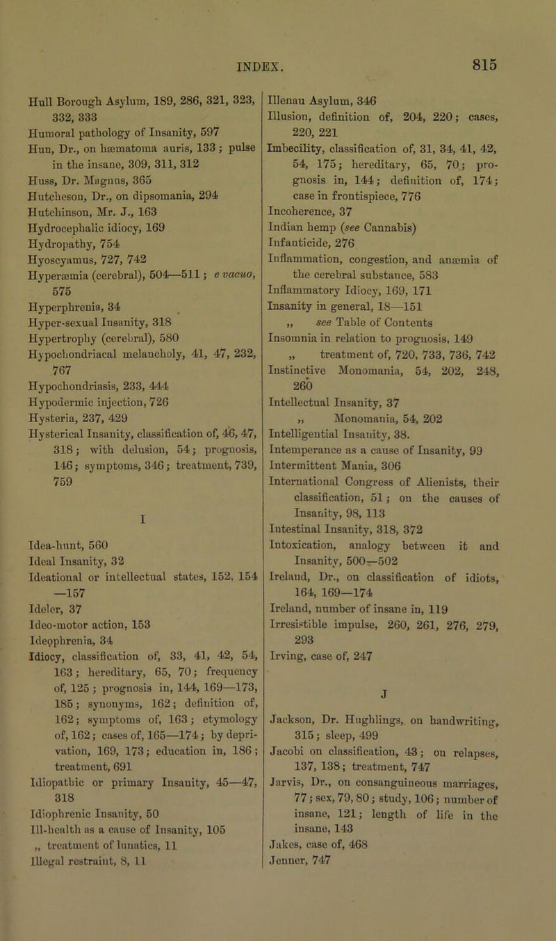 Hull Borough Asylum, 189, 286, 321, 323, 332, 333 Humoral pathology of Insanity, 597 Hun, Dr., on hannatoma auris, 133 ; pulse in the insane, 309, 311, 312 Huss, Dr. Magnus, 365 Hutcheson, Dr., on dipsomania, 294 Hutchinson, Mr. J., 163 Hydrocephalic idiocy, 169 Hydropathy, 754 Hyoscyamus, 727, 742 Hypersemia (cerebral), 504—511; e vacuo, 575 Ilyperphrenia, 34 Hyper-sexual Insanity, 318 Hypertrophy (cerebral), 580 Hypochondriacal melancholy, 41, 47, 232, 767 Hypochondriasis, 233, 444 Hypodermic injection, 726 Hysteria, 237, 429 Hysterical Insanity, classification of, 46, 47, 318; with delusion, 54; prognosis, 146; symptoms, 346; treatment, 739, 759 I Idea-lmnt, 560 Ideal Insanity, 32 Ideational or intellectual states, 152, 154 —157 Ideler, 37 Ideo-motor action, 153 Ideophrenia, 34 Idiocy, classification of, 33, 41, 42, 54, 163; hereditary, 65, 70; frequency of, 125 ; prognosis in, 144, 169—173, 185; synonyms, 162; definition of, 162; symptoms of, 163; etymology of, 162; cases of, 165—174; by depri- vation, 169, 173; education in, 186; treatment, 691 Idiopathic or primary Insauity, 45—47, 318 Idiophrenic Insanity, 50 Ill-health as a cause of Insanity, 105 „ treatment of lunatics, 11 Illegal restraint, 8, 11 Illenau Asylum, 346 Illusion, definition of, 204, 220; cases, 220, 221 Imbecility, classification of, 31, 34, 41, 42, 54, 175; hereditary, 65, 70; pro- gnosis in, 144; definition of, 174; case in frontispiece, 776 Incoherence, 37 Indian hemp {see Cannabis) Infanticide, 276 Inflammation, congestion, and anaemia of the cerebral substance, 583 Inflammatory Idiocy, 169, 171 Insanity in general, 18—151 „ see Table of Contents Insomnia in relation to prognosis, 149 „ treatment of, 720, 733, 736, 742 Instinctive Monomania, 54, 202, 248, 260 Intellectual Insanity, 37 „ Monomania, 54, 202 Intelligential Insauity, 38. Intemperance as a cause of Insanity, 99 Intermittent Mania, 306 International Congress of Alienists, their classification, 51; on the causes of Insanity, 98, 113 Iutestinal Insanity, 318, 372 Intoxication, analogy between it and Insanity, 500—502 Ireland, Dr., on classification of idiots, 164, 169—174 Ireland, number of insane in, 119 Irresistible impulse, 260, 261, 276, 279, 293 Irving, case of, 247 J Jackson, Dr. Hughlings, on handwriting, 315; sleep, 499 Jacobi on classification, 43; on relapses, 137, 138; treatment, 747 Jarvis, Dr., on consanguineous marriages, 77; sex, 79, 80; study, 106; number of insane, 121; length of life in the insane, 143 Jakes, case of, 468 .Tenner, 747