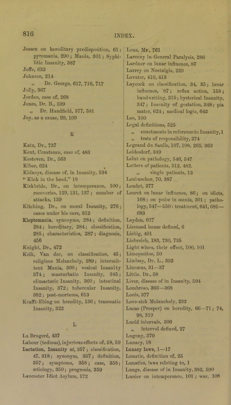 81G Jessen on hereditary predisposition, 61; pyromania, 290 ; Mania, 301; Syphi- litic Insanity, 387 Joffe, 632 Johnson, 214 „ Dr. George, 617, 716, 717 Jolly, 367 Jordan, case of, 268 Jones, Dr. B., 599 „ Dr. Handfield, 377, 581 Joy, as a cause, 99, 109 K Katz, Dr., 737 Kent, Constance, case of, 483 Kesteven, Dr., 663 Kiber, 624 Kidneys, disease of, in Insanity, 594 “ Kink in the head,” 18 Kirkbride, Dr., on intemperance, 100; recoveries, 129,131, 137 ; number of attacks, 139 Kitcliing, Dr., on moral Insanity, 276; cases under his care, 312 Kleptomania, synonyms, 284; definition, 284 ; hereditary, 284; classification, 285; characteristics, 287 ; diagnosis, 456 Knight, Dr., 472 Kolk, Van dcr, on classification, 45; religious Melancholy, 289; intermit- tent Mania, 306; vesical Insanity 374; masturbatic Insanity, 345; climacteric Insanity, 360; intestinal Insanity, 372; tubercular Insanity, 382; post-mortems, 613 Krafft-Ebing on heredity, 136 ; traumatic Insanity, 322 L La Brugere, 437 Labour (tedious), injurious effects of, 58, 59 Lactation, Insanity of, 357 ; classification, 47, 318; synonym, 357; definition, 357; symptoms, 358; case, 358; cetiology, 359; prognosis, 359 Lancaster Idiot Asylum, 172 Lane, Mr., 761 Larceny in General Paralysis, 286 Lardner on lunar influence, 87 Larrey on Nostalgia, 229 Lavater, 410, 413 Laycock on classification, 34, 35; lunar influence, 87; reflex action, 153; handwriting, 315; hysterical Insanity, 347; Insanity of gestation, 348; pia mater, 624; medical logic, 642 Lee, 100 Legal definitions, 525 „ enactments in reference to Insanity, 1 „ tests of responsibility, 274 Legrand da Snulle, 107,108, 265, 363 Leidesdorf, 349 Lelut on pathology, 546, 547 Letters of patients, 312, 482. „ single patients, 13 Leubuscher, 70, 387 Lendet, 377 Leuret on lunar influence, 86; on idiots, 168; on pulse in mania, 301; patho- logy. 547—550: treatment, 641, 681— 683 Leyden, 627 Licensed house defined, 6 Liebig, 491 Liebreioh, 183, 730, 735 Light wines, their effect, 100, 101 Limopsoitos, 50 Lindsay, Dr. L., 392 Linnaeus, 31—37 Little. Dr., 58 Liver, disease of in Insanity, 594 Lombroso, 366—368 Louis, 377 Love-sick Melancholy, 232 Lucas (Prosper) on heredity, 66—71; 74, 98, 319 Lucid intervals, 306 „ interval defined, 27 Lugonv, 370 Lunacy, 18 Lunacy laws, 1—17 Lunatic, definition of, 25 Lunatics, laws relating to, 1 Lungs, disease of in Insanity, 382, 590 Lunier on intemperance, 101; war, 108