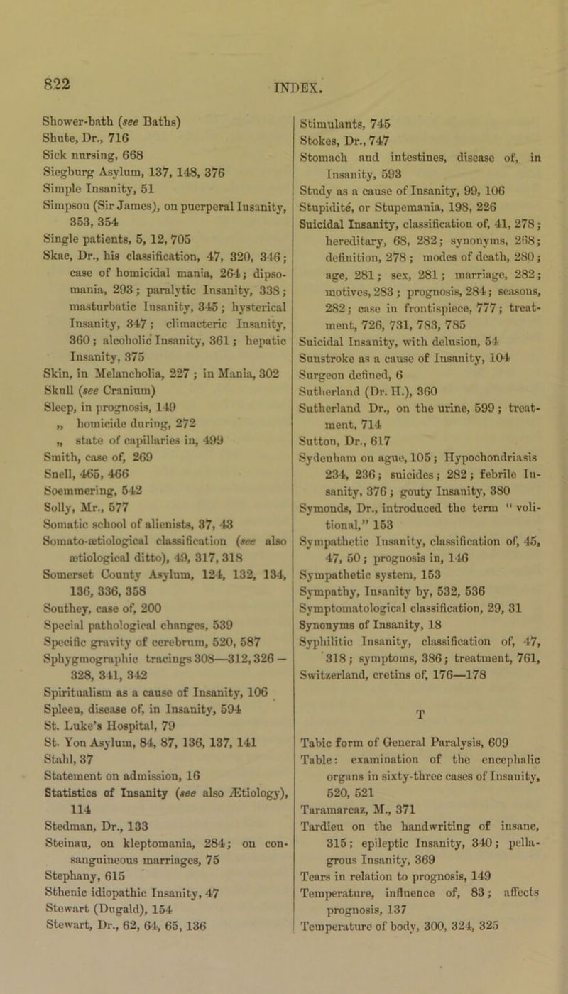 Shower-bath (see Baths) Shute, Dr., 71G Sick nursing, 668 Siegburg Asylum, 137, 148, 376 Simple Insanity, 51 Simpson (Sir James), on puerperal Insanity, 353, 354 Single patients, 5, 12, 705 Skae, Dr., his classification, 47, 320, 346; case of homicidal mania, 264; dipso- mania, 293 ; paralytic Insanity, 338 ; masturbatic Insanity, 345 ; hysterical Insanity, 347; climacteric Insanity, 360; alcoholic Insanity, 361; hepatic Insanity, 375 Skin, in Melancholia, 227 ; in Mania, 302 Skull (see Cranium) Sleep, in prognosis, 149 „ homicide during, 272 „ state of capillaries in, 499 Smith, case of, 269 Snell, 465, 466 Soemmering, 542 Solly, Mr., 577 Somatic school of alienists, 37, 43 Somato-mtiological classification (see also mtiological ditto), 49, 317, 318 Somerset County Asylum, 124, 132, 134, 136, 336, 358 Southey, case of, 200 Special pathological changes, 539 Specific gravity of cerebrum, 520, 587 Sphygmographic tracings 308—312,326 — 328, 341, 342 Spiritualism as a cause of Insanity, 106 Spleen, disease of, in Insanity, 594 St. Luke’s Hospital, 79 St. Yon Asylum, 84, 87, 136, 137, 141 Stahl, 37 Statement on admission, 16 Statistics of Insanity (see also iEtiology), 114 Stedman, Dr., 133 Steinau, on kleptomania, 284; on con- sanguineous marriages, 75 Stephany, 615 Sthenic idiopathic Insanity, 47 Stewart (Dugald), 154 Stewart, Dr., 62, 64, 65, 136 Stimulants, 745 Stokes, Dr., 747 Stomach and intestines, disease of, in Insanity, 593 Study as a cause of Insanity, 99, 106 Stupidite, or Stupemania, 198, 226 Suicidal Insanity, classification of, 41, 278; hereditary, 68, 282; synonyms, 268; definition, 278 ; modes of death, 280; age, 281; sex, 281; marriage, 282; motives, 283 ; prognosis, 284; seasons, 282; case in frontispiece, 777; treat- ment, 726, 731, 783, 785 Suicidal Insanity, with delusion, 54 Sunstroke as a cause of Insanity, 104 Surgeon defined, 6 Sutherland (Dr. H.), 360 Sutherland Dr., on the urine, 599 ; treat- ment, 714 Sutton, Dr., 617 Sydenham on ague, 105; Hypochondriasis 234, 236; suicides; 282; febrile In- sanity, 376; gouty Insanity, 380 Symonds, Dr., introduced the term “ voli- tional,” 153 Sympathetic Insanity, classification of, 45, 47, 50 ; prognosis in, 146 Sympathetic system, 153 Sympathy, Insanity by, 532, 536 Symptomatological classification, 29, 31 Synonyms of Insanity, 18 Syphilitic Insanity, classification of, 47, 318; symptoms, 386; treatment, 761, Switzerland, cretins of, 176—178 T Tabic form of General Paralysis, 609 Table: examination of the encephalic organs in sixty-three cases of Insanity, 520, 521 Taramarcaz, M., 371 Tardieu on the handwriting of insane, 315; epileptic Insanity, 340; pella- grous Insanity, 369 Tears in relation to prognosis, 149 Temperature, influence of, 83; affects prognosis, 137 Temperature of body, 300, 324, 325