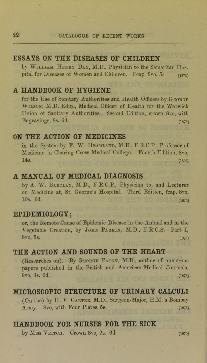 ESSAYS ON THE DISEASES OF CHILDREN by William Henry Dat, M.D., Physician to the Samaritan Hos- pital for Diseases of Women and Children. Pcap. 8vo, 5s. [i87s] A HANDBOOK OF HYGIENE for the Use of Sanitary Authorities and Health Officers by George Wilson, M.D. Edin., Medical Officer of Health for the Warwick Union of Sanitary Authorities. Second Edition, crown 8vo, with Engravings, 8s. 6d. p873] ON THE ACTION OF MEDICINES in the System by F. W. Headland, M.D., F.R.C.P., Professor of Medicine in Charing Cross Medical College. Fourth Edition, 8vo, 14s. [1866] A MANUAL OF MEDICAL DIAGNOSIS by A. W. Barclay, M.D., F.R.C.P., Physician to, and Lecturer on Medicine at, St. George’s Hospital. Third Edition, fcap. 8vo, 10s. Gd. [1870] EPIDEMIOLOGY; or, the Remote Cause of Epidemic Disease in the Animal and in the Vegetable Creation, by John Parkin, M.D., F.R.C.S. Part I, 8vO, 5s. [1873] THE ACTION AND SOUNDS OF THE HEART (Researches on). By George Paton, M.D., author of numerous papers published in the British and American Medical Journals. 8vo, 3s. Gd. [1873] MICROSCOPIC STRUCTURE OF URINARY CALCULI (On the) by H. V. Carter, M.D., Surgeon-Major, H.M.’s Bombay Army. 8vo, with Four Plates, 5s. [1873] HANDBOOK FOR NURSES FOR THE SICK by Miss Veitch. Crown Svo, 2s. Gd. [1870]