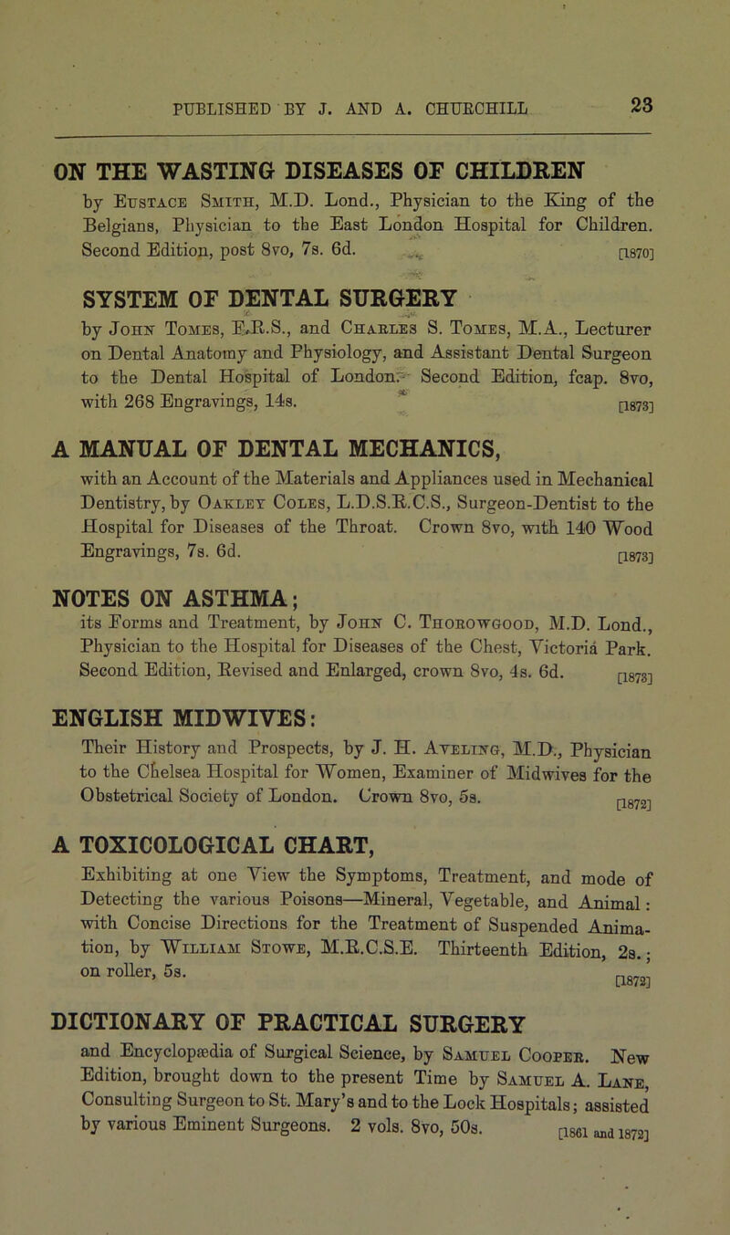 ON THE WASTING DISEASES OF CHILDREN by Eustace Smith, M.D. Lond., Physician to the King of the Belgians, Physician to the East London Hospital for Children. Second Edition, post 8vo, 7s. 6d. fL870] SYSTEM OF DENTAL SURGERY by John Tomes, EJLS., and Charles S. Tomes, M.A., Lecturer on Dental Anatomy and Physiology, and Assistant Dental Surgeon to the Dental Hospital of London. Second Edition, fcap. 8vo, with 268 Engravings, 14s. * fi873] A MANUAL OF DENTAL MECHANICS, with an Account of the Materials and Appliances used in Mechanical Dentistry, by Oakley Coles, L.D.S.K.C.S., Surgeon-Dentist to the Hospital for Diseases of the Throat. Crown 8vo, with 140 Wood Engravings, 7s. 6d. [1873] NOTES ON ASTHMA; its Forms and Treatment, by John C. Thorowgood, M.D. Lond., Physician to the Hospital for Diseases of the Chest, Victoria Park. Second Edition, Bevised and Enlarged, crown 8vo, 4s. 6d. CI8733 ENGLISH MIDWIVES: Their History and Prospects, by J. H. Ayeling, M.D., Physician to the Chelsea Hospital for Women, Examiner of Midwives for the Obstetrical Society of London. Crown 8vo, 5s. A TOXICOLOGICAL CHART, Exhibiting at one View the Symptoms, Treatment, and mode of Detecting the various Poisons—Mineral, Vegetable, and Animal: with Concise Directions for the Treatment of Suspended Anima- tion, by William Stowe, M.B.C.S.E. Thirteenth Edition, 2s. • on roller, 5s. ’ [1872’ DICTIONARY OF PRACTICAL SURGERY and Encyclopaidia of Surgical Science, by Samuel Cooper. New Edition, brought down to the present Time by Samuel A. Lane Consulting Surgeon to St. Mary’s and to the Lock Hospitals; assisted by various Eminent Surgeons. 2 vols. 8vo, 50s. [1861 ^ 1872]