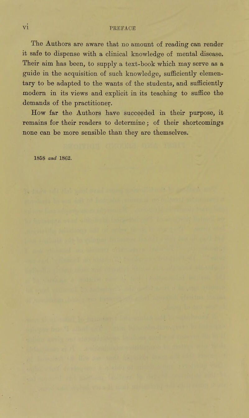 The Authors are aware that no amount of reading can render it safe to dispense with a clinical knowledge of mental disease. Their aim has been, to supply a text-book which may serve as a guide in the acquisition of such knowledge, sufficiently elemen- tary to be adapted to the wants of the students, and sufficiently modern in its views and explicit in its teaching to suffice the demands of the practitioner. How far the Authors have succeeded in their purpose, it remains for their readers to determine; of their shortcomings none can be more sensible than they are themselves. 1858 and 1862.