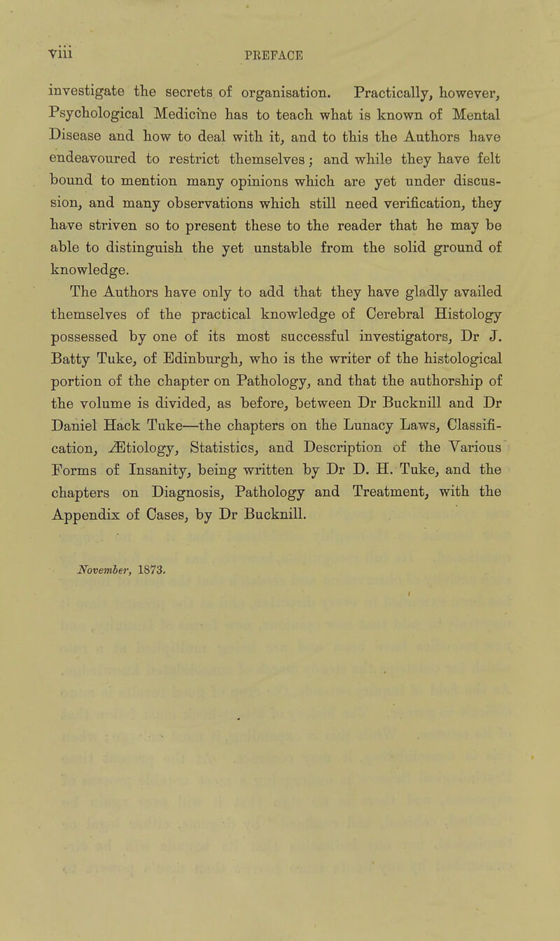 investigate the secrets, of organisation. Practically, however. Psychological Medicine has to teach what is known of Mental Disease and how to deal with it, and to this the Authors have endeavoured to restrict themselves; and while they have felt bound to mention many opinions which are yet under discus- sion, and many observations which still need verij&cation, they have striven so to present these to the reader that he may be able to distinguish the yet unstable from the solid ground of knowledge. The Authors have only to add that they have gladly availed themselves of the practical knowledge of Cerebral Histology possessed by one of its most successful investigators, Dr J. Batty Tuke, of Edinburgh, who is the writer of the histological portion of the chapter on Pathology, and that the authorship of the volume is divided, as before, between Dr Bucknill and Dr Daniel Hack Tuke—the chapters on the Lunacy Laws, Classifi- cation, -Etiology, Statistics, and Description of the Various Forms of Insanity, being written by Dr D. H. Tuke, and the chapters on Diagnosis, Pathology and Treatment, with the Appendix of Cases, by Dr Bucknill. November, 1873.