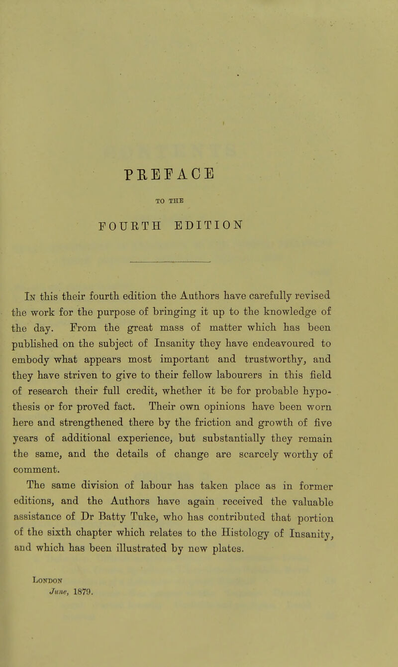I PEEPACE TO THE FOURTH EDITION In this their fourth edition the Authors have carefully revised the work for the purpose of bringing it up to the knowledge of the day. From the great mass of matter which has been published on the subject of Insanity they have endeavoured to embody what appears most important and trustworthy, and they have striven to give to their fellow labourers in this field of research their full credit, whether it be for probable hypo- thesis or for proved fact. Their own opinions have been worn here and strengthened there by the friction and growth of five years of additional experience, but substantially they remain the same, and the details of change are scarcely worthy of comment. The same division of labour has taken place as in former editions, and the Authors have again received the valuable assistance of Dr Batty Tuke, who has contributed that portion of the sixth chapter which relates to the Histology of Insanity, and which has been illustrated by new plates. London June, 1879.