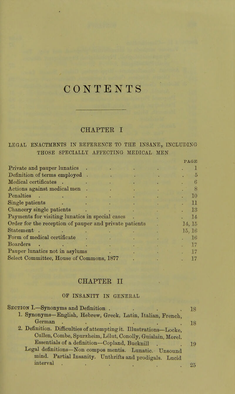 CONTENTS CHAPTER I LEGAL ENACTMENTS IN EBFERENCE TO THE INSANE, INCLUDINa THOSE SPECIALLY AFFECTING MEDICAL MEN PAGE Private and pauper lunatics . . . . .1 Definition of terms employed . . . . .5 Medical certificates . . . . . .6 Actions against medical men . . . . .8 Penalties . . . . . . .10 Single patients . . . . . .11 Chancery single patients . . . . .13 Payments for visiting lunatics in special cases . . .14 Order for the reception of pauper and private patients . 14, 15 Statement . . . . . . 15, 16 Porm of medical certificate . . . . .16 Boarders . . . . . .17 Pauper lunatics not in asylums . . . .17 Select Committee, House of Commons, 1877 . . .17 CHAPTER II OP INSANITY IN GENEEAL Section I.—Synonyms and Definition . . . .18 1. Synonyms—English, Hebrew, Greek, Latin, Italian, French, German . . . , . .18 2. Definition. Difficulties of attempting it. Illustrations—Locke, Cullen, Combe, Spurzheim, Lelut, OonoUy, Guislain, Morel. Essentials of a definition—Copland, Bucknill . . 19 Legal definitions—Non compos mentis. Lunatic. Unsound mind. Partial Insanity. Unthrifts and prodigals. Lucid interval ... ok