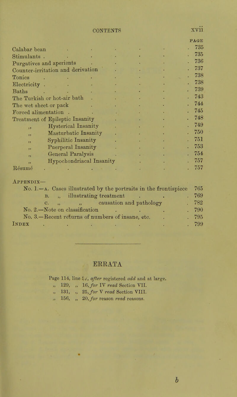 PAGE Calabar bean Stimulants . Pvirgatives and aperients Counter-irritation and derivation Tonics Electricity . Baths The Turkish or hot-air bath The wet sheet or pack Forced alimentation . Ti-eatment of Epileptic Insanity „ Hysterical Insanity „ Masturbatic Insanity „ Syphilitic Insanity „ Puerperal Insanity „ General Paralysis „ Hypochondriacal Insanity Resume Appendix— No. 1.—A. Cases illustrated by the portraits in the frontispiece 765 B. „ illustrating treatment . . . 769 c. „ „ causation and pathology . 782 No. 2.—Note on classification .... 790 No. 3.—Recent returns of numbers of insane, etc. . . 795 Index ....... 799 BERATA Page 114, line I/, after registered add and at large. „ 129, „ 16,/or IV read Section VII. „ 131, 25,/or V read; Section VIII. „ 156, „ 20, for reason read reasons. . 735 . 736 . 737 . 738 . 738 . 739 . 743 . 744 . 745 . 748 . 749 . 750 . 751 . 753 . 754 . 757 . 757 h