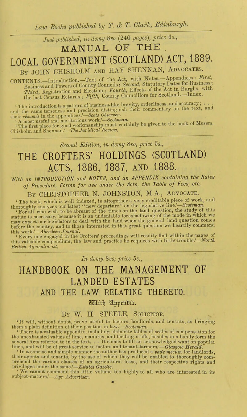 Law Books puUished hj T. & T. Clark, Edinlurgh. Just piMished, iit, demy %vo (240 fcujes), price 6s., MANUAL OF THE . LOCAL GOVERNMENT (SCOTLAND) ACT, 1889. By JOHN CHISHOLM and HAY SHENNAN, Advocates. CONTENTS -Introduction.-Text of the Act, with Notes.-Appendices: First, Busine s and Powers of County Councils; Second, Statutory Dates for Busmess S Eeistration and Election ; Fourth, Effects o the Act in B^ixghs with the last Census Returns ; Fifth, County CounciUors for Scotland.-Index. ' Tlie introduction is a pattern of business-like brevity, orderUness and accuracy; ... and the same terseness and precision distinguish their commentaiy on the text, and tlieir resumes in the appendices.'—/Scoii Observer. ' A most useful and meritorious ^or'k:—Scotsman. . , ,, , r -^.....^ ' The first place for good workmanship must certainly be given to the book of Messis. Chisholm and Shennan.'—rAe Juridical Review. Second Edition, in demy 8vo, piice 5s., THE CROFTERS' HOLDINGS (SCOTLAND) ACTS, 1886, 1887, and 1888. With an INTRODUCTION and NOTES, and an APPENDIX containing the Rules of Procedure, Forms for use under the Acts, the Table of Fees, etc. By CHRISTOPHER N. JOHNSTON, M.A., Advocate. ' The book, which is well indexed, is altogether a very creditable piece of work, and thoroughly analyzes our latest  new departure  on the legislative line.'—Scotsman. _ ' For all who wish to be abreast of the times on the land question, the study of this statute is necessary, because it is an undeniable foreshadowing of the mode in which we may expect our legislators to deal with the land when the general land question comes before the country, and to those interested in that great question we heartily commend this work.'—Aberdeen Journal. ' Every one engaged in the Crofters' proceedings will readily find within the pages of this valuable compendium, the law and practice he requires with little trouble.'—North British Agricullurist. In demy 8vo, pice 5s., HANDBOOK ON THE MANAGEMENT OF LANDED ESTATES AND THE LAW RELATING THERETO. By W. H. STEELE, Solicitoe. 'It wll, without doubt, prove useful to factors, landlords, and tenants, as bringing them a plain definition of their position in law.'—Scotsman. ' There is a valuable appendix, including elaborate tables of scales of compensation for the unexhausted values of lime, manures, and feeding-stuffs, besides in a handy form the several Acts referred to in the text. . . It comes to fill an acknowledged want on populai lines, and will be of great service to factors and tenant-farmers.'—Glasgow Herald. ' In a concise and simple manner the author has produced a vade mecum for landlords, their agents and tenants, by the use of which they will be enabled to thoroughly com- prehend the various clauses of an agricultural lease, and their respective rights and privileges under the same.'—Estates Gazette. ' We cannot commend this little volume too highly to all who are interested in its subject-matters.'—Ayr Advertiser.