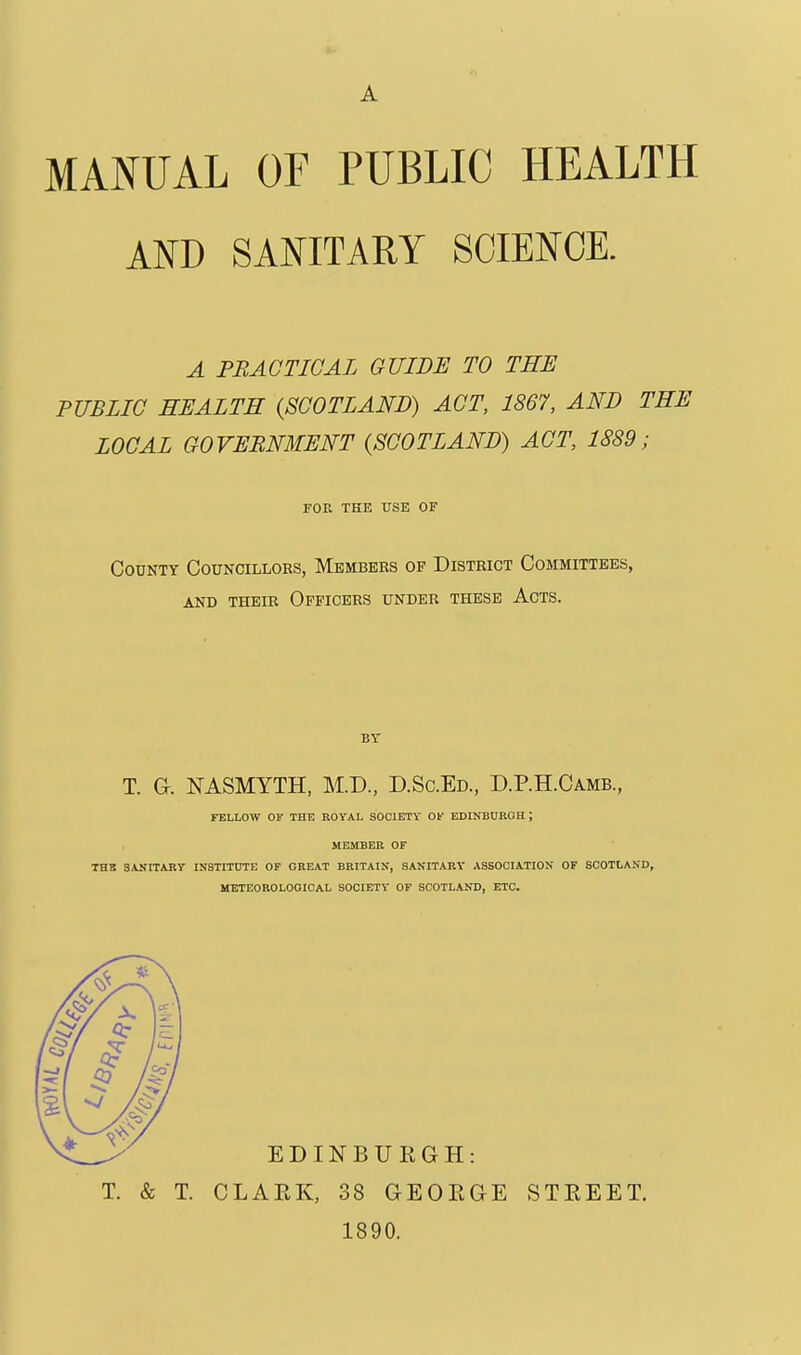 AND SANITARY SCIENCE. A PRACTICAL GUIDE TO THE PUBLIC HEALTH {SCOTLAND) ACT, 1867, AND THE LOCAL GOVERNMENT {SCOTLAND) ACT, 1889; FOE THE USE OF County Councillors, Members of District Committees, and their officers under these acts. BY T. G. NASMYTH, M.D., D.Sc.Ed., D.P.H.Camb, FELLOW OV THE ROYAL SOCIETV OK EDINBURGH; MEMBER OF THB SANITARy INSTITUTE OF GREAT BRITAIN, SANITARY ASSOCIATION OF SCOTLAND, METEOROLOGICAL SOCIETY OF SCOTLAND, ETC. T. & T. CLAEK, 38 GEOEGE STREET. 1890.