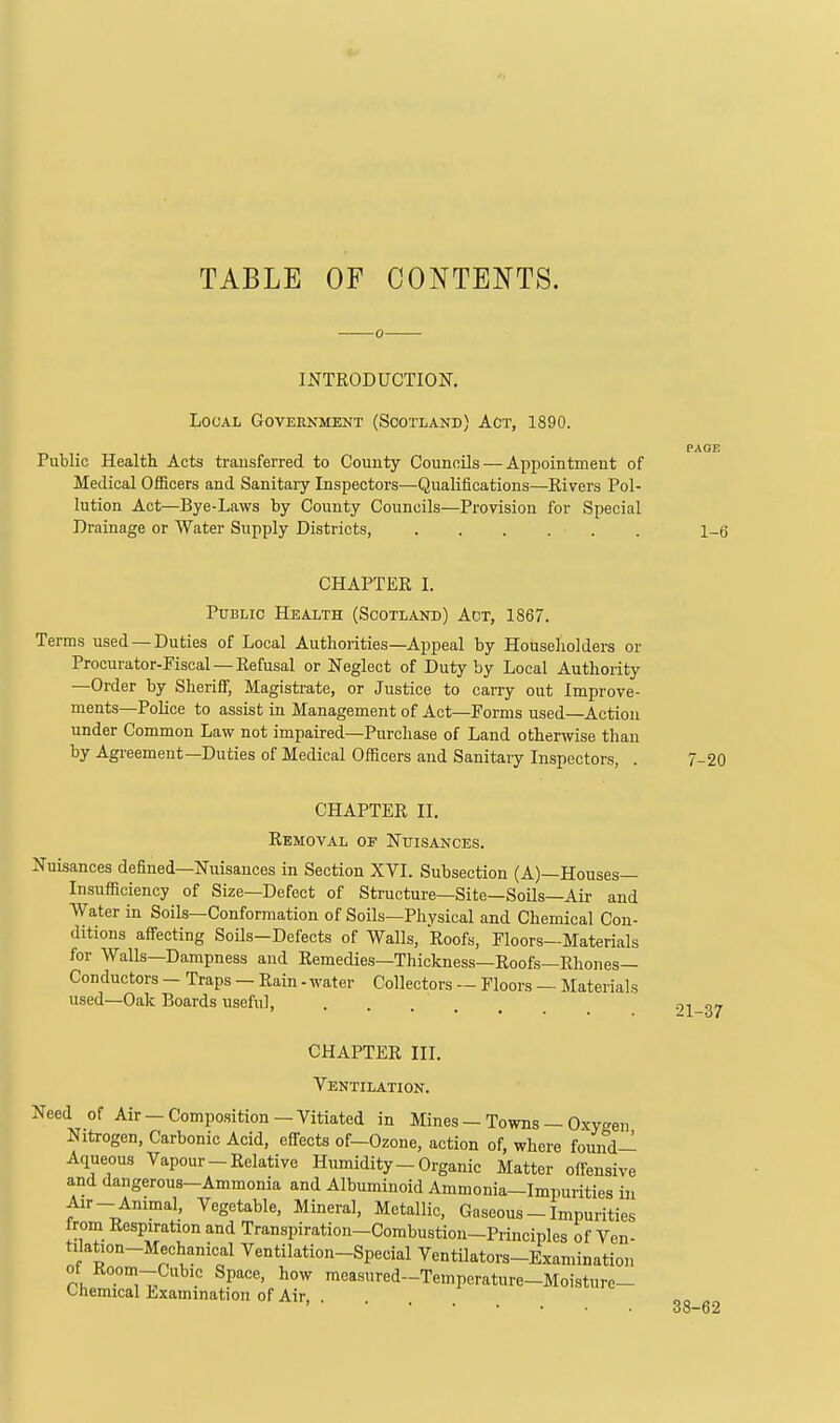 TABLE OF CONTENTS. INTRODUCTION, Local Government (Scotland) Act, 1890. PAGE Public Health Acts trausferred to County Councils — Appointment of Medical Officers and Sanitary Inspectors—Qualifications—Rivers Pol- lution Act—Bye-Laws by County Councils—Provision for Special Drainage or Water Supply Districts 1_6 CHAPTER I. Public Health (Scotland) Act, 1867. Terms used —Duties of Local Authorities—Appeal by Householders or Procurator-Fiscal —Refusal or Neglect of Duty by Local Authority -Order by Sheriff, Magistrate, or Justice to carry out Improve- ments—Police to assist in Management of Act—Forms used—Action under Common Law not impaired—Purchase of Land otherivise than by Agreement—Duties of Medical Officers and Sanitary Inspectors, . 7-20 CHAPTER II, Removal of Nuisances. Nuisances defined—Nuisances in Section XVI. Subsection (A)—Houses- Insufficiency of Size—Defect of Structure—Site—Soils—Air and Water in Soils—Conformation of Soils—Phvsical and Chemical Con- ditions affecting Soils-Defects of Walls, Roofs, Floors—Materials for Walls—Dampness and Remedies—Thickness—Roofs—Rhones— Conductors - Traps — Rain - water Collectors — Floors — Materials used—Oak Boards useful. CHAPTER III. Ventilation. Need of Air — Composition — Vitiated in Mines — Towns — Oxy<^en Nitrogen, Carbonic Acid, effects of-Ozone, action of, where found- Aqueous Vapour-Relative Humidity-Organic Matter offensive and dangerous-Ammonia and Albuminoid Ammonia-Impurities in Air- Animal, Vegetable, Mineral, Metallic, Gaseous - Impurities from Respiration and Transpiration-Combustion-Principles of Ven- tilation-Mechanical Ventilation-Special Ventilators-Examination of Room-Cubic Space, how mcasured-Temperature-Moisture- Chemical Examination of Air, . 21-37 38-62
