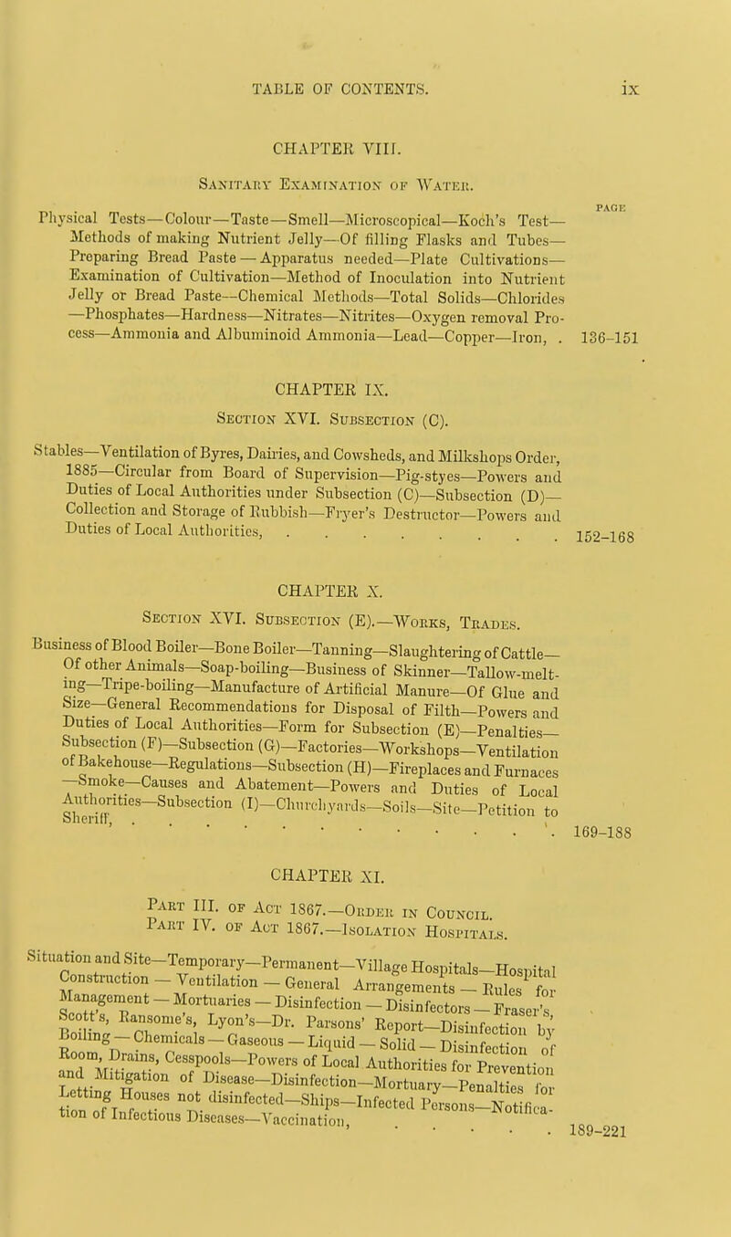 CHAPTER VIII. Sanitaky Examfnation of Wateh. . PAGE Physical Tests—Colour—Taste—Smell—JMicroscopical—Koch's Test- Methods of making Nutrient Jelly—Of filling Flasks and Tubes- Preparing Bread Paste — Apparatus needed—Plate Cultivations- Examination of Cultivation—Method of Inoculation into Nutrient Jelly or Bread Paste—Chemical IMetliods—Total Solids—Chlorides —Phosphates—Hardness—Nitrates—Nitrites—Oxygen removal Pro- cess—Ammonia and Albuminoid Ammonia—Lead—Copper—Iron, . 136-151 CHAPTER IX. Section XVI. Subsection (C). Stables—Ventilation of Byres, Dairies, and Cowsheds, and Milkshops Ordei-, 1885—Circular from Board of Supervision—Pig-styes—Powers and Duties of Local Authorities under Subsection (C)—Subsection (D)— Collection and Storage of Rubbish—Fryer's Desti'uctor—Powers and Duties of Local Authorities, CHAPTER X. Section XVL Subsection (E).—Works, Trades. Business of Blood BoUer-Bone Boiler-Tanning-Slaughtering of Cattle— Of other Animals—Soap-boiling—Business of Skinner—Tallow-melt- ing-Tripe-boiling-Manufacture of Artificial Manure-Of Glue and Size—General Recommendations for Disposal of Filth—Powers and Duties of Local Authorities—Form for Subsection (E)—Penalties- Subsection (F)-Subsection (G)-Factories-Workshops-Ventilation of Bakehouse-Regulations-Subsection (H)-Fireplaces and Furnaces --bmoke-Causes and Abatement-Powers and Duties of Local Authorities-Subsection (D-Churehyavds-Soils-Site-Petition to CHAPTER XI. Part III. of Act 1867.-0i!der in Council Part IV. of Act 1867.-1solation Hospitals. Situation and Site-Temporary-Permanent-Village Hospitals-Hospital Construction - Ventilation - General Arrangements - Ril? Management - Mortuaries - Disinfection - Dlsinfectors - FiSeit loZ'^r Zr'] -'fKeport-Disinfection 4 Boiling _ Chemicals - Gaseous - Liquid - Solid - Disinfection o f Room Drains, Cesspools-Powers of Local Authorities foi Prevention and M,t^ation of Disease-Disinfection-Mortuary-Pen; ties b tion o7lfrT' ^-f-*-^-SJP3-Infected Pcrsons-N t fi ! tion of Infectious Diseases—A'accinatioii, 169-188 189-221