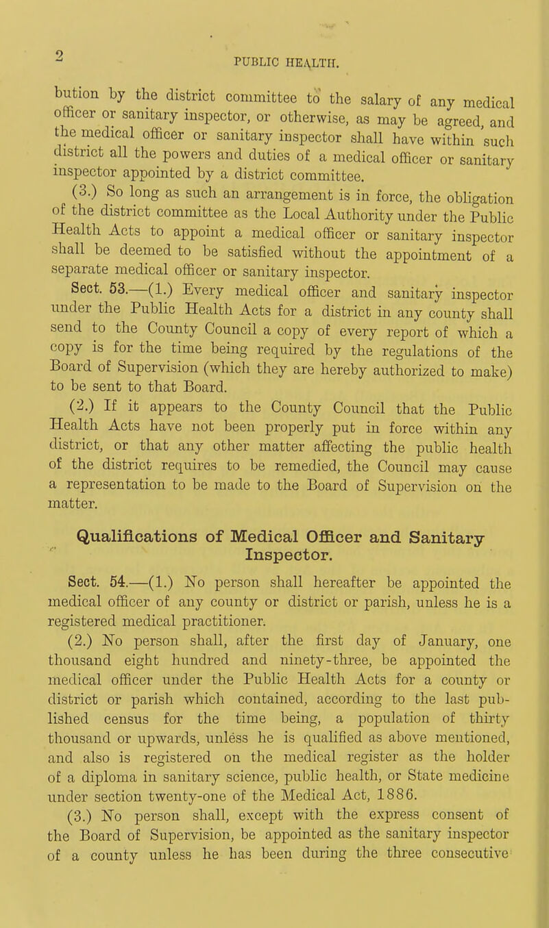 PUBLIC HEA,LTIT. bution by the district committee to the salary of any medical officer or sanitary inspector, or otherwise, as may be agreed, and the medical officer or sanitary inspector shall have within such district all the powers and duties of a medical officer or sanitary inspector appointed by a district committee, (3.) So long as such an arrangement is in force, the obligation of the district committee as the Local Authority under the Public Health Acts to appoint a medical officer or sanitary inspector shall be deemed to be satisfied without the appointment of a separate medical officer or sanitary inspector. Sect. 53.—(1.) Every medical officer and sanitary inspector under the Public Health Acts for a district in any county shall send to the County Council a copy of every report of which a copy is for the time being required by the regulations of the Board of Supervision (which they are hereby authorized to make) to be sent to that Board. (2.) If it appears to the County Council that the Public Health Acts have not been properly put in force within any district, or that any other matter affecting the public health of the district requires to be remedied, the Council may cause a representation to be made to the Board of Supervision on the matter. Qualifications of Medical Officer and Sanitary- Inspector. Sect. 54.—(1.) ISTo person shall hereafter be appointed the medical officer of any county or district or parish, unless he is a registered medical practitioner. (2.) No person shall, after the first day of January, one thousand eight hundred and ninety-three, be appointed the medical officer under the Public Health Acts for a county or district or parish which contained, according to the last pub- lished census for the time being, a population of thirty thousand or upwards, unless he is qualified as above mentioned, and also is registered on the medical register as the holder of a diploma in sanitary science, public health, or State medicine under section twenty-one of the Medical Act, 1886. (3.) No person shall, except with the express consent of the Board of Supervision, be appointed as the sanitary inspector of a county unless he has been during the three consecutive
