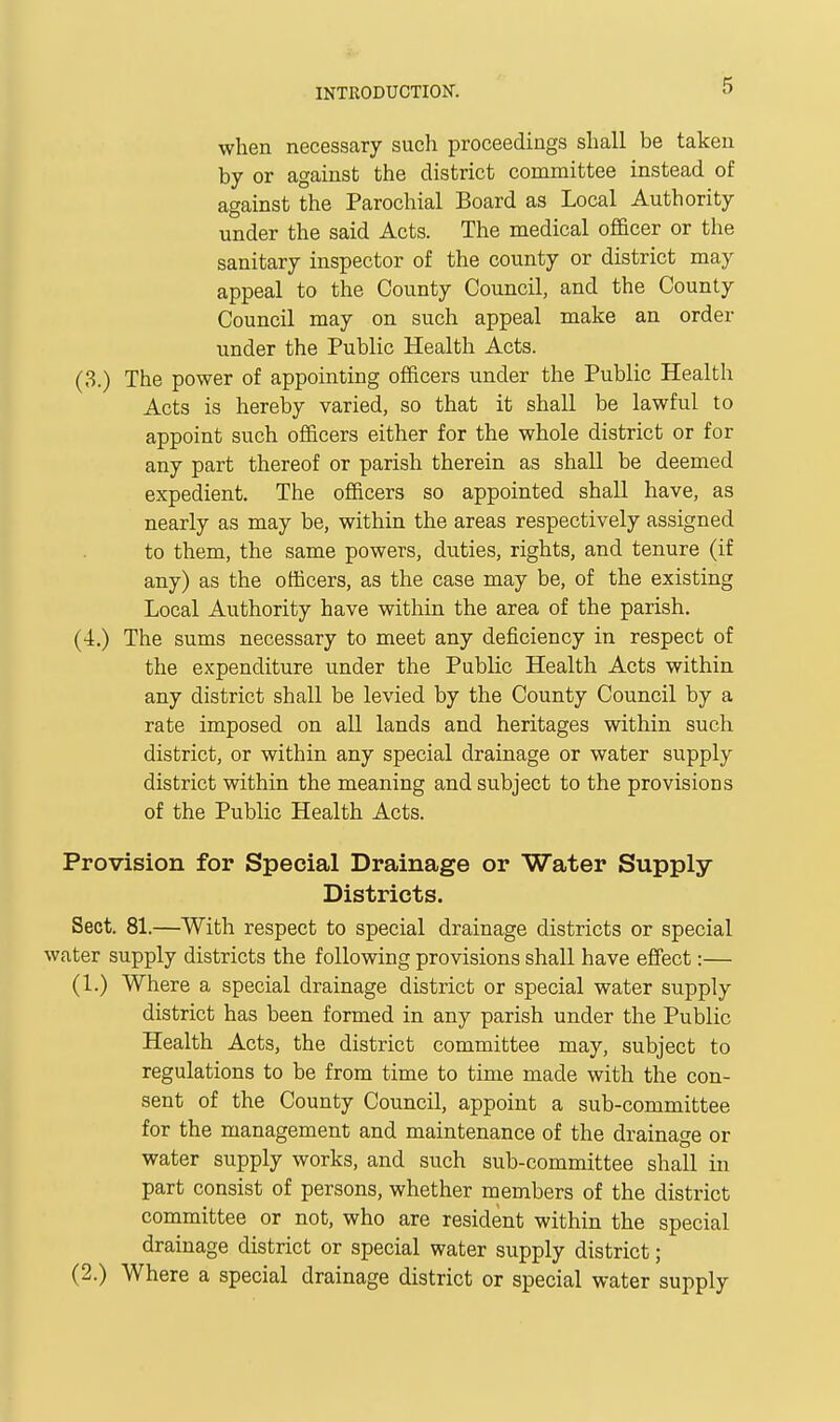 when necessary such proceedings shall be taken by or against the district committee instead of against the Parochial Board as Local Authority under the said Acts. The medical officer or the sanitary inspector of the county or district may appeal to the County Council, and the County Council may on such appeal make an order under the Public Health Acts. The power of appointing officers under the Public Health Acts is hereby varied, so that it shall be lawful to appoint such officers either for the whole district or for any part thereof or parish therein as shall be deemed expedient. The officers so appointed shall have, as nearly as may be, within the areas respectively assigned to them, the same powers, duties, rights, and tenure (if any) as the officers, as the case may be, of the existing Local Authority have within the area of the parish. The sums necessary to meet any deficiency in respect of the expenditure under the Public Health Acts within any district shall be levied by the County Council by a rate imposed on all lands and heritages within such district, or within any special drainage or water supply district within the meaning and subject to the provisions of the Public Health Acts. Provision for Special Drainage or Water Supply- Districts. Sect. 81—With respect to special drainage districts or special water supply districts the following provisions shall have effect:— (1.) Where a special drainage district or special water supply district has been formed in any parish under the Public Health Acts, the district committee may, subject to regulations to be from time to time made with the con- sent of the County Council, appoint a sub-committee for the management and maintenance of the drainage or water supply works, and such sub-committee shall in part consist of persons, whether members of the district committee or not, who are resident within the special drainage district or special water supply district; (2.) Where a special drainage district or special water supply