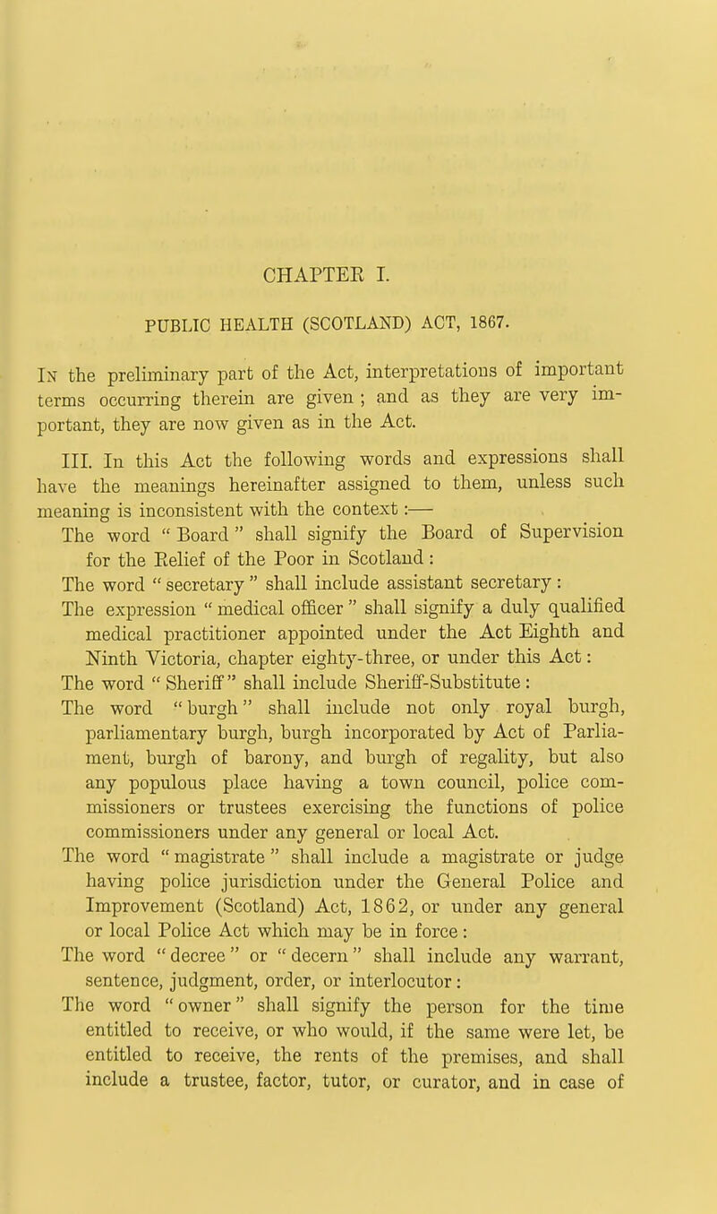 PUBLIC HEALTH (SCOTLAND) ACT, 1867. In- the preliminary part of the Act, interpretations of important terms occurring therein are given ; and as they are very im- portant, they are now given as in the Act. III. In this Act the following words and expressions shall have the meanings hereinafter assigned to them, unless such meaning is inconsistent with the context:— The word  Board shall signify the Board of Supervision for the Belief of the Poor in Scotland : The word  secretary  shaU include assistant secretary : The expression  medical officer  shall signify a duly qualified medical practitioner appointed under the Act Eighth and Ninth Victoria, chapter eighty-three, or under this Act: The word  Sheriff shall include Sheriff-Substitute : The word burgh shall include not only royal burgh, parliamentary burgh, burgh incorporated by Act of Parlia- ment, burgh of barony, and burgh of regality, but also any populous place having a town council, police com- missioners or trustees exercising the functions of police commissioners under any general or local Act. The word  magistrate  shall include a magistrate or judge having police jurisdiction under the General Police and Improvement (Scotland) Act, 1862, or under any general or local Police Act which may be in force: The word  decree  or  decern  shall include any warrant, sentence, judgment, order, or interlocutor: The word owner shall signify the person for the time entitled to receive, or who would, if the same were let, be entitled to receive, the rents of the premises, and shall include a trustee, factor, tutor, or curator, and in case of