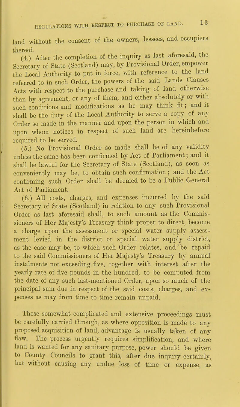 land without the consent of the owners, lessees, and occupiers thereof. (4.) After the completion of the inquiry as last aforesaid, the Secretary of State (Scotland) may, by Provisional Order, empower the Local Authority to put in force, with reference to the land referred to in such Order, the powers of the said Lands Clauses Acts with respect to the purchase and taking of land otherwise than by agreement, or any of them, and either absolutely or with such conditions and modifications as he may think fit; and it shall be the duty of the Local Authority to serve a copy of any Order so made in the manner and upon the person in which and upon whom notices in respect of such land are hereinbefore required to be served. (5.) No Provisional Order so made shall be of any validity unless the same has been confirmed by Act of Parliament; and it shall be lawful for the Secretary of State (Scotland), as soon as conveniently may be, to obtain such confirmation ; and the Act confirming such Order shall be deemed to be a Public General Act of Parliament. (6.) All costs, charges, and expenses incurred by the said Secretary of State (Scotland) in relation to any such Provisional Order as last aforesaid shall, to such amount as the Commis- sioners of Her Majesty's Treasury think proper to direct, become a charge upon the assessment or special water supply assess- ment levied in the district or special water supply district, as the case may be, to which such Order relates, and be repaid to the said Commissioners of Her Majesty's Treasury by annual instalments not exceeding five, together with interest after the yearly rate of five pounds in the hundred, to be computed from the date of any such last-mentioned Order, upon so much of the principal sum due in respect of the said costs, charges, and ex- penses as may from time to time remain unpaid. Those somewhat complicated and extensive proceedings must be carefully carried through, as where opposition is made to any proposed acquisition of land, advantage is usually taken of any flaw. The process urgently requires simplification, and where land is wanted for any sanitary purpose, power should be given to County Councils to grant this, after due inquiry certainly, but without causing any undue loss of time or expense, as