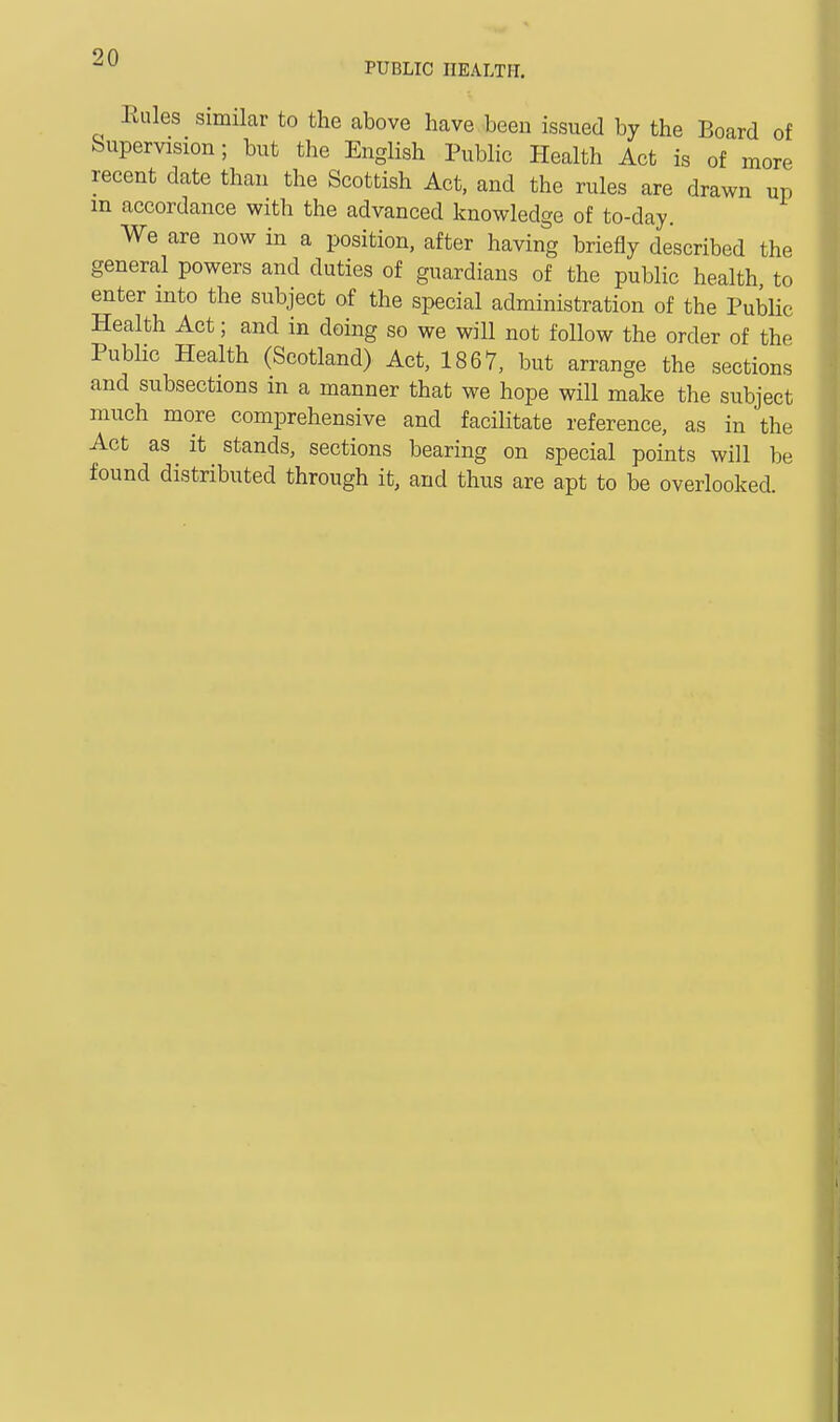 PUBLIC HEALTH. Rules Similar to the above have been issued by the Board of Supervision; but the English Public Health Act is of more recent date than the Scottish Act, and the rules are drawn up m accordance with the advanced knowledge of to-day. We are now in a position, after having briefly described the general powers and duties of guardians of the public health to enter into the subject of the special administration of the Public Health Act; and in doing so we will not follow the order of the Public Health (Scotland) Act, 1867, but arrange the sections and subsections in a manner that we hope will make the subject much more comprehensive and facilitate reference, as in the Act as it stands, sections bearing on special points will be found distributed through it, and thus are apt to be overlooked.