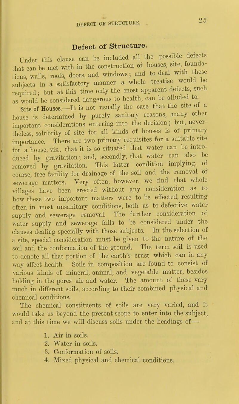 Defect of Structure. Under this clause can be included all the possible defects that can be met with in the construction of houses site founda- tions, walls, roofs, doors, and windows; and to deal with these subjects in a satisfactory manner a whole treatise would be requii^ed; but at this time only the most apparent defects, such as would'be considered dangerous to health, can be alluded to. Site of Houses.—It is not usually the case that the site of a house is determined by purely sanitary reasons, many other important considerations entering into the decision; but, never- theless, salubrity of site for all kinds of houses is of primary importance. There are two primary requisites for a suitable site for a house, viz., that it is so situated that water can be intro- duced by gravitation; and, secondly, that water can also be removed by gravitation. This latter condition implying, of course, free facility for drainage of the soil and the removal of sewerage matters. Very often, however, we find that whole villages have been erected without any consideration as ^ to how these two important matters were to be effected, resulting often in most unsanitary conditions, both as to defective water supply and sewerage removal. The further consideration of water supply and sewerage falls to be considered under the clauses deahng specially with those subjects. In the selection of a site, special consideration must be given to the nature of the soil and the conformation of the ground. The term soil is used to denote all that portion of the earth's crust which can in any way affect health. Soils in composition are found to consist of various kinds of mineral, animal, and vegetable matter, besides holding m the pores air and water. The amount of these vary much in different soils, according to their combined physical and chemical conditions. The chemical constituents of soils are very varied, and it would take us beyond the present scope to enter into the subject, and at this time we will discuss soils under the headings of— 1. Air in soils. 2. Water in soils. 3. Conformation of soils. 4. Mixed physical and chemical conditions.