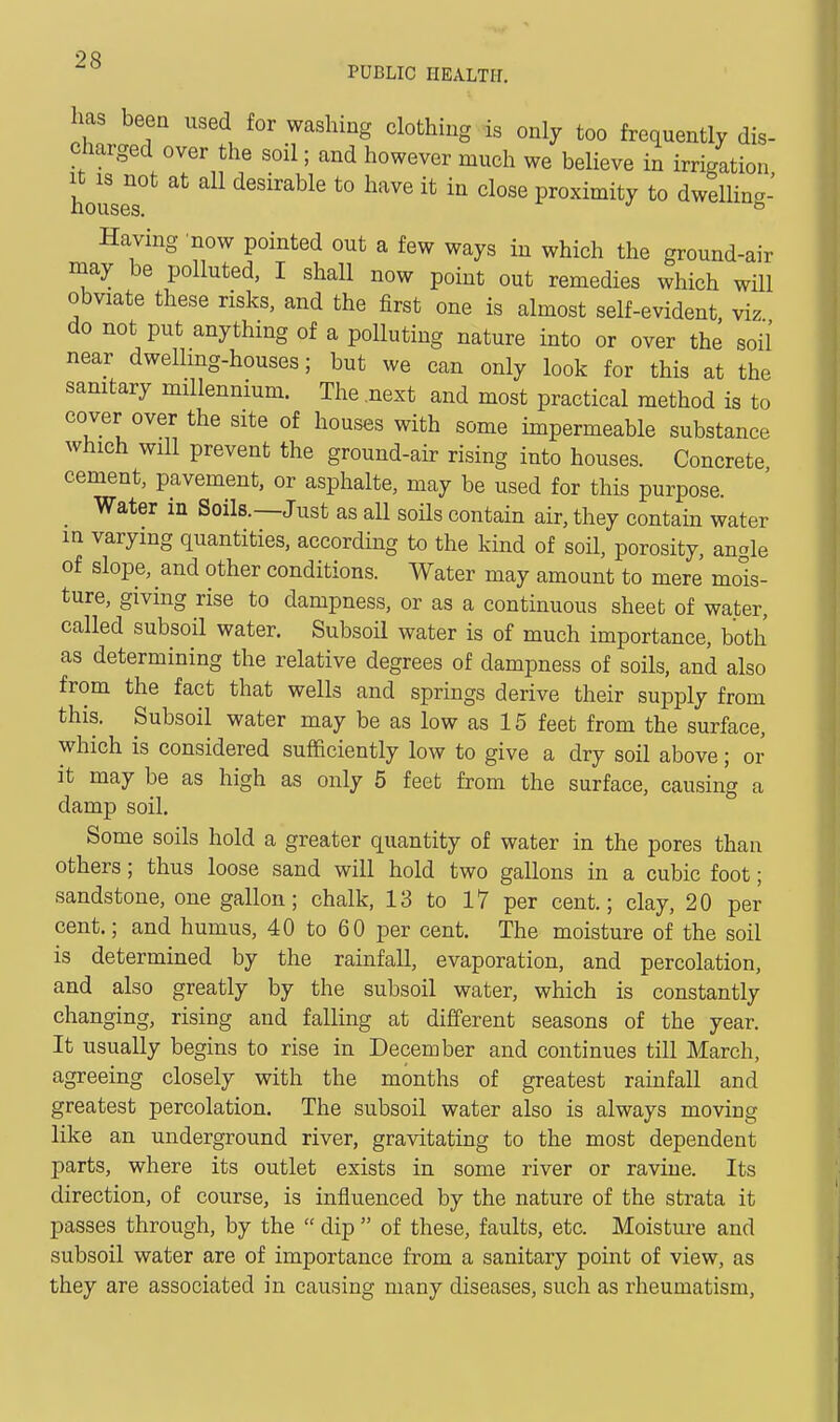 PUBLIC HEALTH, has been used for washing clothing is only too frequently dis- charged over the soil; and however much we believe in irrigation houseT^ desirable to have it in close proximity to dwelling- Having 'now pointed out a few ways in which the ground-air may be polluted, I shall now point out remedies which will obviate these risks, and the first one is almost self-evident viz do not put anything of a polluting nature into or over the soil near dwelling-houses; but we can only look for this at the samtary millennium. The .next and most practical method is to cover over the site of houses with some impermeable substance which will prevent the ground-air rising into houses. Concrete cement, pavement, or asphalte, may be used for this purpose. _ Water in Soils.—Just as all soils contain air, they contain water m varying quantities, according to the kind of soil, porosity, angle of slope, and other conditions. Water may amount to mere mois- ture, giving rise to dampness, or as a continuous sheet of water, called subsoil water. Subsoil water is of much importance, both as determining the relative degrees of dampness of soils, and also from the fact that wells and springs derive their supply from this. Subsoil water may be as low as 15 feet from the surface, which is considered sufficiently low to give a dry soil above; or it may be as high as only 5 feet from the surface, causing a damp soil. Some soils hold a greater quantity of water in the pores than others; thus loose sand will hold two gallons in a cubic foot; sandstone, one gallon; chalk, 13 to 17 per cent.; clay, 20 per cent.; and humus, 40 to 60 per cent. The moisture of the soil is determined by the rainfall, evaporation, and percolation, and also greatly by the subsoil water, which is constantly changing, rising and falling at different seasons of the year. It usually begins to rise in December and continues till March, agreeing closely with the months of greatest rainfall and greatest percolation. The subsoil water also is always moving like an underground river, gravitating to the most dependent parts, where its outlet exists in some river or ravine. Its direction, of course, is influenced by the nature of the strata it passes through, by the  dip  of these, faults, etc. Moisture and subsoil water are of importance from a sanitary point of view, as they are associated in causing many diseases, such as rheumatism.