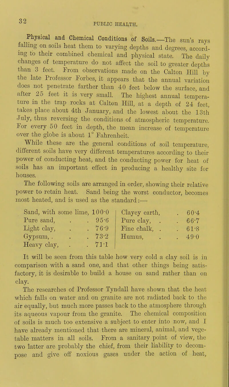 PUBLIC HEALTH. Physical and Chemical Conditions of Soils.—The sun's rays falling on soils heat them to varying depths and degrees, accord- ing to their combined chemical and physical state. The daily changes of temperature do not affect the soil to greater depths than 3 feet. From observations made on the Calton Hill by the late Professor Forbes, it appears that the annual variation does not penetrate farther than 40 feet below the surface, and after 25 feet it is very small. The highest annual tempera- ture in the trap rocks at Calton Hill, at a depth of 24 feet, takes place about 4th January, and the lowest about the 13th July, thus reversing the conditions of atmospheric temperature. For every 50 feet in depth, the mean increase of temperature over the globe is about 1° Fahrenheit. While these are the general conditions of soil temperature, different soils have very different temperatures according to their power of conducting heat, and the conducting power for heat of soils has an important effect in producing a healthy site for houses. The following soils are arranged in order, showing their relative power to retain heat. Sand being the worst conductor, becomes most heated, and is used as the standard:— Sand, with some lime, 100-0 Clayey earth, . 60-4 Pure sand, . . 95-t) Pure clay, . . 66-7 Light clay, . .76-9 Fine chalk, . . 61-8 Gypsum, . . .73-2 Humus, . .49-0 Heavy clay, . . 71'1 It will be seen from this table how very cold a clay soil is in comparison with a sand one, and that other things being satis- factory, it is desirable to bnild a house on sand rather than on clay. The researches of Professor Tyndall have shown that the heat which falls on water and on granite are not radiated back to the air equally, but much more passes back to the atmosphere through its aqueous vapour from the granite. The chemical composition of soils is much too extensive a subject to enter into now, and I have already mentioned that there are mineral, animal, and vege- table matters in all soils. From a sanitary point of view, the two latter are probably the chief, from their liability to decom- pose and give off noxious gases under the action of heat,