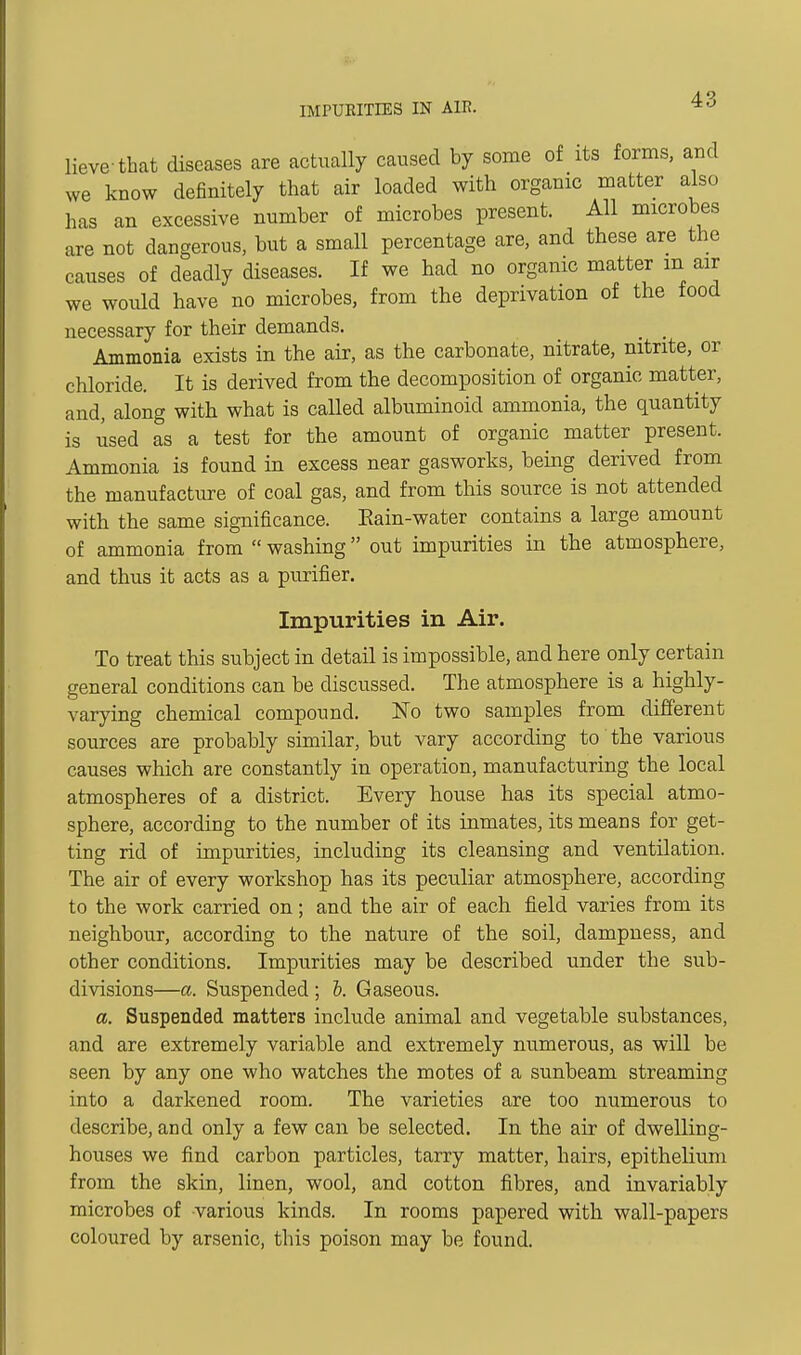 IMPURITIES IN AIR. lieve that diseases are actually caused by some of its forms, and we know definitely that air loaded with organic matter also has an excessive number of microbes present. All microbes are not dangerous, but a small percentage are, and these are the causes of deadly diseases. If we had no organic matter m air we would have no microbes, from the deprivation of the food necessary for their demands. _ Ammonia exists in the air, as the carbonate, nitrate, nitrite, or chloride. It is derived from the decomposition of organic matter, and, along with what is caUed albuminoid ammonia, the quantity is used as a test for the amount of organic matter present. Ammonia is found in excess near gasworks, being derived from the manufacture of coal gas, and from this source is not attended with the same significance. Eain-water contains a large amount of ammonia from  washing out impurities in the atmosphere, and thus it acts as a purifier. Impurities in Air. To treat this subject in detail is impossible, and here only certain general conditions can be discussed. The atmosphere is a highly- varying chemical compound. No two samples from different sources are probably similar, but vary according to the various causes which are constantly in operation, manufacturing the local atmospheres of a district. Every house has its special atmo- sphere, according to the number of its inmates, its means for get- ting rid of impurities, including its cleansing and ventilation. The air of every workshop has its peculiar atmosphere, according to the work carried on; and the air of each field varies from its neighbour, according to the nature of the soil, dampness, and other conditions. Impurities may be described under the sub- divisions—a. Suspended ; h. Gaseous. a. Suspended matters include animal and vegetable substances, and are extremely variable and extremely numerous, as will be seen by any one who watches the motes of a sunbeam streaming into a darkened room. The varieties are too numerous to describe, and only a few can be selected. In the air of dwelling- houses we find carbon particles, tarry matter, hairs, epitheKum from the skin, linen, wool, and cotton fibres, and invariably microbes of various kinds. In rooms papered with wall-papers coloured by arsenic, this poison may be found.