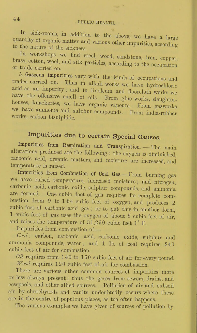 PUBLIC HEALTH. In Sick-rooms, in addition to the above, we have a lar^e or trade carried on. F^-i-iuu &. Gaseous impurities vary with the kinds of occupations and trades earned on. Thus in alkali works we have hydrochloric acid as an impurity; and in linoleum and floorcloth works we have the offensive smell of oils. From glue works, slaughter- houses, knackeries, we have organic vapours. From gasworks we have ammonia and sulphur compounds. From india-rubber works, carbon bisulphide. Impurities due to certain Special Causes. Impurities from Respiration and Transpiration. — The main alterations produced are the following: the oxygen is diminished carbonic acid, organic matters, and moisture are increased, and temperature is raised. Impurities from Combustion of Coal Gas.—From burning gas we have raised temperature, increased moisture; and nitrogen, carbonic acid, carbonic oxide, sulphur compounds, and ammonia are formed. One cubic foot of gas requires for complete com- bustion from -9 to 1-64 cubic feet of oxygen, and produces 2 cubic feet of carbonic acid gas; or to put this in another form, 1 cubic foot of gas uses the oxygen of about 8 cubic feet of air,' and raises the temperature of 31,290 cubic feet 1° F. Impurities from combustion of— Coal: carbon, carbonic acid, carbonic oxide, sulphur and ammonia compounds, water; and 1 lb. of coal requires 240 cubic feet of air for combustion. Oil requires from 140 to 160 cubic feet of air for every pound. Wood requires 120 cubic feet of air for combustion. There are various other common sources of impurities more or less always present; thus the gases from sewers, drains, and cesspools, and other allied sources. Pollution of air and subsoil air by churchyards and vaults undoubtedly occurs where these are in the centre of populous places, as too often happens. The various examples we have given of sources of pollution by