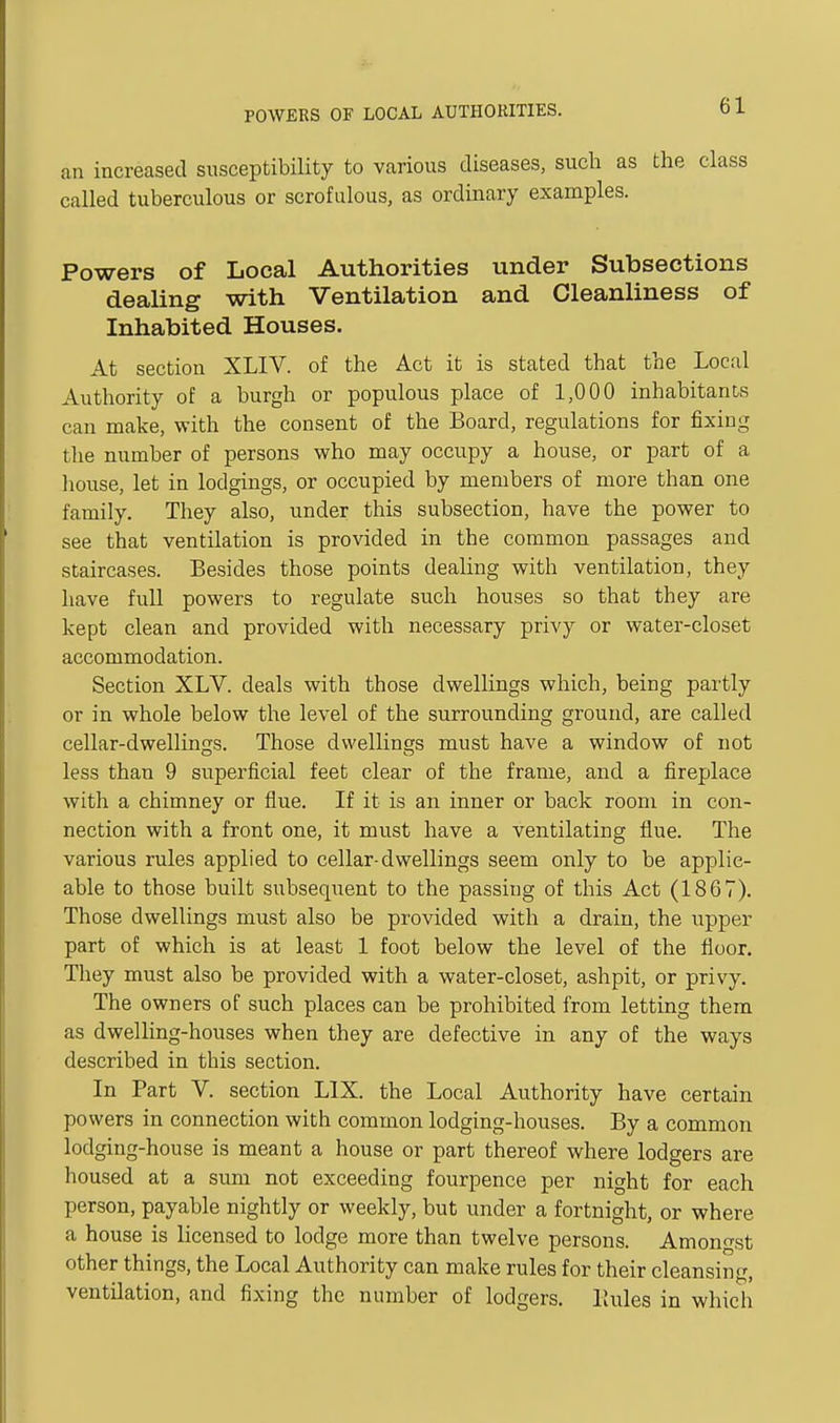 POWERS OF LOCAL AUTHORITIES. an increased susceptibility to various diseases, such as the class called tuberculous or scrofulous, as ordinary examples. Powers of Local Authorities under Subsections dealing with Ventilation and Cleanliness of Inhabited Houses. At section XLIV. of the Act it is stated that the Local Authority of a burgh or populous place of 1,000 inhabitants can make, with the consent of the Board, regulations for fixing the number of persons who may occupy a house, or part of a liouse, let in lodgings, or occupied by members of more than one family. They also, under this subsection, have the power to see that ventilation is provided in the common passages and staircases. Besides those points dealing with ventilation, they have full powers to regulate such houses so that they are kept clean and provided with necessary privy or water-closet accommodation. Section XLV. deals with those dwellings which, being partly or in whole below the level of the surrounding ground, are called cellar-dwellings. Those dwellings must have a window of not less than 9 superficial feet clear of the frame, and a fireplace with a chimney or flue. If it is an inner or back room in con- nection with a front one, it must have a ventilating flue. The various rules applied to cellar-dwellings seem only to be applic- able to those built subsequent to the passing of this Act (1867). Those dwellings must also be provided with a drain, the upper part of which is at least 1 foot below the level of the floor. They must also be provided with a water-closet, ashpit, or privy. The owners of such places can be prohibited from letting them as dwelling-houses when they are defective in any of the ways described in this section. In Part V. section LIX. the Local Authority have certain powers in connection with common lodging-houses. By a common lodging-house is meant a house or part thereof where lodgers are housed at a sum not exceeding fourpence per night for each person, payable nightly or weekly, but under a fortnight, or where a house is licensed to lodge more than twelve persons. Amongst other things, the Local Authority can make rules for their cleansing, ventilation, and fixing the number of lodgers. Pailes in which