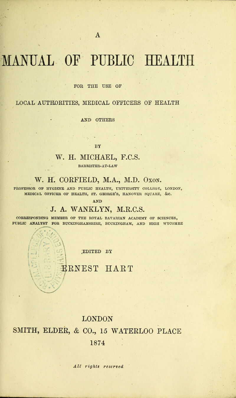 FOR THE USE OF ' LOCAL AUTHDEITIES. MEDICAL OPFICEES OF HEALTH AND OTHEES BY W. H. MICHAEL, F.C.S. BARRISTER-AT-LAW W. H. COKFIELD, M.A., M.D. Oxon. PROFESSOR OP HYGIENE. AND PUBLIC HEALTH, UNIVERSITY COLLEGE, LONDON, MEDICAL OFFICER OP HEALTH, ST. GEORGE'S, HANOVER SQUARE, &C. J. A. WANKLYN, M.E.C.S. CORRESPONDING MEMBER OP THE ROYAL BAVARIAN ACADEMY OF SCIENCES, PUBLIC ANALYST FOR BUCKINGHAMSHIRE, BUCKINGHAM, AND HIGH WYCOMBE 11J' '■-(: ■ \ :edited by 4ENEST HAET LONDON SMITH, ELDER, & CO., 15 WATERLOO PLACE 1874 All rights reserved