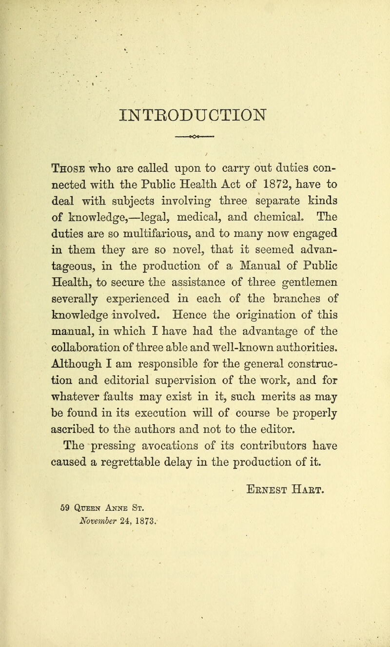 INTEODUCTION Those wlio are called upon to carry out duties con- nected witli the Public Health Act of 1872, have to deal with subjects involving three separate kinds of knowledge,—legal, medical, and chemicaL The duties are so multifarious, and to many now engaged in them they are so novel, that it seemed advan- tageous, in the production of a Manual of Public Health, to secure the assistance of three gentlemen severally experienced in each of the branches of knowledge involved. Hence the origination of this manual, in which I have had the advantage of the collaboration of three able and well-known authorities. Although I am responsible for the general construc- tion and editorial supervision of the work, and for whatever faults may exist in it, such merits as may be found in its execution will of course be properly ascribed to the authors and not to the editor. The pressing avocations of its contributors have caused a regrettable delay in the production of it. • Ernest Haet. 59 QiTEBN Anne St, Nove^nher 24, 1873,