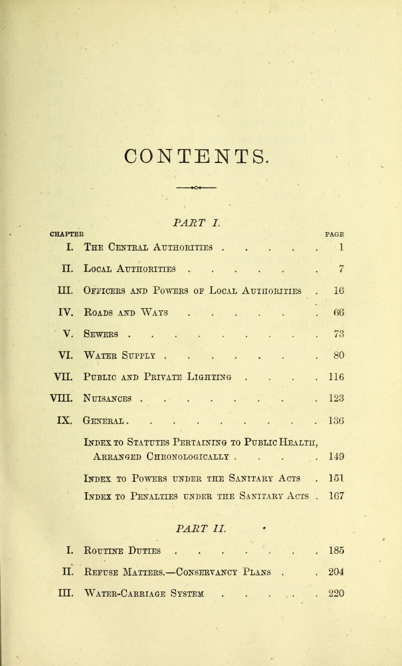 CONTENTS. PART I. CHAPTER PAGE I. The Cecttkal Atjthoeities 1 n. LocAii Atjthoeities .7 III. OrncEES MTD Powers of Local Authoeities . 16 IV. KoADS AND Wats . .... .66 V. Sewers 73 VI. Water Supply , . 80 Vn. Public and Peivate Lighting . . . .116 Vni. Nuisances . . . . . . . .123 IX. Geneeal. . . . . . . . . 136 Index to Statutes Peetaining to Public Health, Aeeanged Cheonologically ... . 149 Index to Powers under the Sanitary Acts . 151 Index to Penalties under the Sanitaey Acts . 167 PART IL I. Routine Duties . . . . . . . 185 II. Refuse Mattees.—Conseevancy Plans . , 204 in. Watee-Caeetage System . . . , . . 220