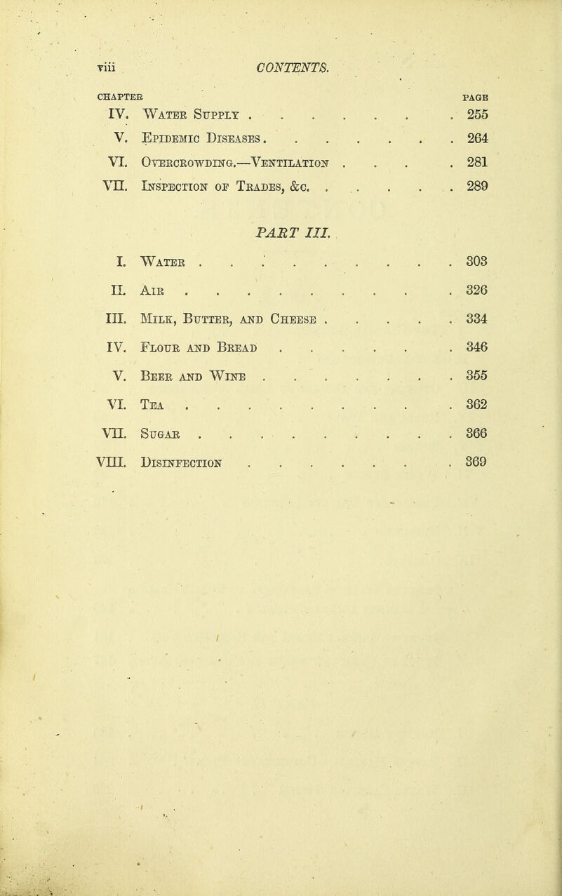 viii CONTENTB. CHAPTEE PAGE IV, Watee Supply ...... . 255 V. Epidemic Diseases 264 VL Ovekceowding.—Ventilatiof ... . 281 Vn. In-spection of Tkades, &c. . .. . . . 289 FART III. , I. Watee 303 IL AiE . . . 326 III. Milk, Bitttee, and Cheese ..... 334 IV. Flotje ksh Beead ..... . 346 V. Beee and Wine . . ' . . . , . . 355 VI. Tea . . . . .362 vn. SuGAE . . . , 366 Vin. DiSLNTECTioisr . . . . . . . 869