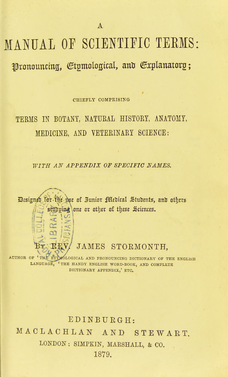 ^ronotmctofl, (Stgrnological, airt (Explanatory; CHIEFLY COMPRISING TERMS IN BOTANY, NATURAL HISTORY, ANATOMY, MEDICINE, AND VETERINARY SCIENCE: WITH AN APPENDIX OF SPECIFIC NAMES. BwigntOoVt^W of Junior fHeotcal Sttiientg, ani others 's^ginjWe or otfjet of tijcsc Sttcnces. -J| < as. pi CC ,«< ;J CO £ . ' *SEm ,^0/ JAMES STOEMONTH, \ ^ By V AUTHOR OF ' THl^fiTpfOLOGICAL AND PRONOUNCING DICTIONARY OF THE ENGLISH LANGUAGE, ' THE HANDY ENGLISH WORD-BOOK, AND COMPLETE DICTIONARY APPENDIX,' ETC. EDINBURGH: MACLACHLAN AND STEWART. LONDON: SIMPKIN, MAESHALL, & CO. 1879.