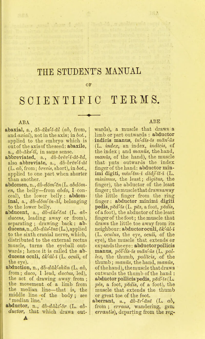 THE STUDENT'S MANUAL OF SCIENTIFIC TERMS. ABA abaxial, a., db-dks'-i-dl (ab, from, and axial), not in the axis; in hot., applied to the embryo which is out of the axis of theseed: abaxile, a., db-dks'-il, in same sense. abbreviated, a., db-brev'i-at-M, also abbreviate, a., db-brev'i-dt (L. ab, from; brev'is, short), in bot., applied to one part when shorter than another. abdomen, n., db-domr-hi(l,. abdom- en, the belly—from abdo, I con- ceal), the lower belly : abdom- inal, a., db-ddm'in-dl, belonging to the lower belly. abducent, a., ab-dus'-lnt (L. ab- ducens, leading away or from), separating ; drawing back: ab- ducens,n.,a&-c?i?.s'£raz(L.),applied to the sixth cranial nerve, which, distributed to the external rectus muscle, turns the eyeball out- wards ; hence it is called the ab- ducens oculi, dk'ul-i (L. oculi, of the eye). abduction, n., db-duk-shun (L. ab, from; duco, I lead, ductus, led), the act of drawing away from ; the movement of a limb from the median line—that is, the middle line of the body; see ' median line.' abductor, n., db-cWd'-dr (L. ab- ductor, that which draws out- A ABE wards), a muscle that draws a limb or part outwards : abductor indicis manus, in'-dis-is mdn-us (L. index, an index, indicis, of the index ; and manus, the hand, manus, of the hand), the muscle that puts outwards the index finger of the hand: abductor min- imi digiti, min'im.-i didj'it-i (L. minimus, the least; dujitus, the finger), the abductor of the least finger; the muscle that draws away the little finger from the ring finger : abductor minimi digiti pedis, ped'is (L. pes, a foot, pMis, of a foot), the abductor of the least finger of the foot; the muscle that draws the little toe away from its neighbour: abductor oculi, dk'ul-i (L. oculus, the eye, oculi, of the eye), the muscle that extends or expands the eye: abductor pollicis manus, pdl'lis-is mdn'-us (L. pol- lex, the thumb, pollicis, of the thumb; manus, the hand, manus, of the hand), the muscle that draws outwards the thumb of the hand : abductor pollicis pedis, pM'is (L. pes, a foot, pMis, of a foot), the muscle that extends the thumb or great toe of the foot, aberrant, a., db-e'i'-dnt (L. ab, from; errans, wandering, gen; errantk), departing from the reg-