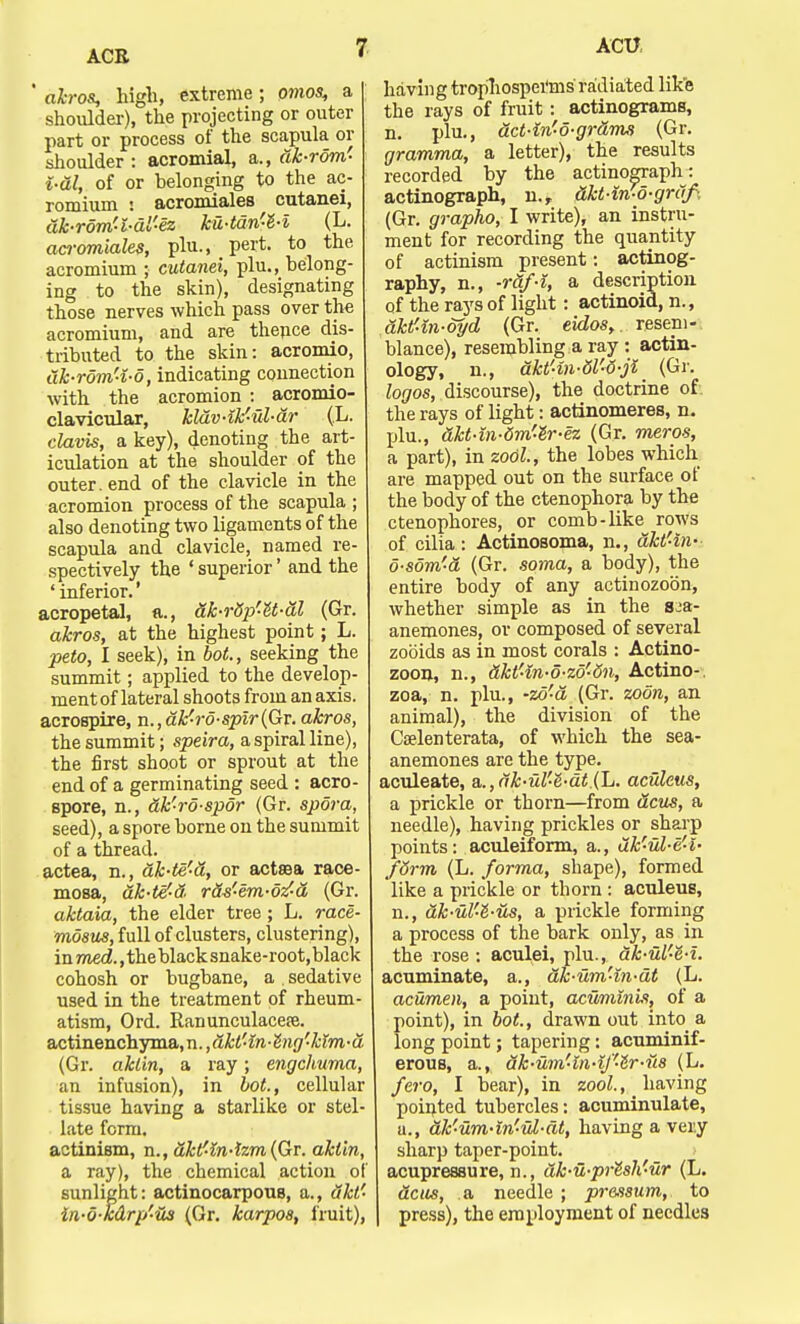 ACR ' akros, high, extreme ; omos, a j shoulder), the projecting or outer part or process of the scapula or shoulder : acromial, a., dk-rom- i-dl, of or belonging to the ac- romium : acromiales cutanei, dhrom'l-dl'-ez ku-tdn'-l-l (L. acromiales, phi., pert, to the acromium ; cutanei, plu., belong- ing to the skin), designating those nerves which pass over the acromium, and are thence dis- tributed to the skin: acromio, dhrdm'4-d, indicating connection with the acromion : acromio- clavicular, kldv4k'-ul-dr (L. clavis, a key), denoting the art- iculation at the shoulder of the outer, end of the clavicle in the acromion process of the scapula ; also denoting two ligaments of the scapula and clavicle, named re- spectively the ' superior' and the ' inferior.' acropetal, a., dk-r&p'-U-dl (Gr. akros, at the highest point; L. peto, I seek), in hot., seeking the summit; applied to the develop- ment of lateral shoots from an axis, acrospire, n., difro-spir (Gr. akros, the summit; speira, a spiral line), the first shoot or sprout at the end of a germinating seed : acro- spore, n., dk'-ro-spor (Gr. spdra, seed), a spore borne on the summit of a thread. actea, n., ak-te'a, or actsea race- mosa, dk-te'd, rds'-em-odd (Gr. aktaia, the elder tree; L. race- mosus, full of clusters, clustering), in med., the black snake-root, black cohosh or bugbane, a sedative used in the treatment of rheum- atism, Ord. Ranunculacepe. actinenchyma, n., dkt'4n-hig'-kim-d (Gr. aklin, a ray; engchuma, an infusion), in hot., cellular tissue having a starlike or stel- late form. actinism, n., dktf4n4zm(Qr. aktin, a ray), the chemical action of sunlight: actinocarpous, a., dkt' in-o-mrp'-Hs (Gr. karpos, fruit), having trop'hospei'ms radiated like the rays of fruit : actinograms, n. plu., act-in'o-gr&ms (Gr. gramma, a letter), the results recorded by the actinograph: actinograph, n.r ftkt-in-o-griif, (Gr. grapho, I write), an instru- ment for recording the quantity of actinism present: actinog- raphy, n., -raf-i, a description of the rays of light: actinoid, n., aktf-in-oyd (Gr. eidos,. resem- blance), resembling a ray : actin- ology, n., akt'in-dl-6-ji (Gr. logos, discourse), the doctrine of. the rays of light: actinomeres, n. plu., akt-in-dm'e'r-ez (Gr. meros, a part), in zool., the lobes which are mapped out on the surface of the body of the ctenophora by the ctenophores, or comb-like rows of cilia: Actinosoma, n., akt'-in- d-som'a (Gr. soma, a body), the entire body of any actinozobn, whether simple as in the s^a- anemones, or composed of several zobids as in most corals : Actino- zoon, n., &kt'4n-o-zo''5n, Actino-. zoa, n. plu., -zd'a (Gr. zoon, an animal), the division of the Coelenterata, of which the sea- anemones are the type. aculeate, a,.,ak-ul'e'-dt.(L. aculeus, a prickle or thorn—from dcus, a needle), having prickles or sharp points: aculeiform, a., dk'-vl-e'-l- fdrm (L. forma, shape), formed like a prickle or thorn : aculeus, n., ak-ul'-Z-us, a prickle forming a process of the bark only, as in the rose : aculei, plu., dhul'-e-l. acuminate, a., ak-um'ln-dt (L. acumen, a point, aciiminis, of a point), in hot, drawn out into a long point; tapering: acuminif- erous, a., dk-um'in-if'e'r-v.s (L. fero, I bear), in zool., having pointed tubercles: acuminulate, u., dk-um-in'ul-dt, having a very sharp taper-point, acupressure, n., dk-u-pre'sh'ur (L. dcus, a needle ; pressum, to | press), the employment of needles