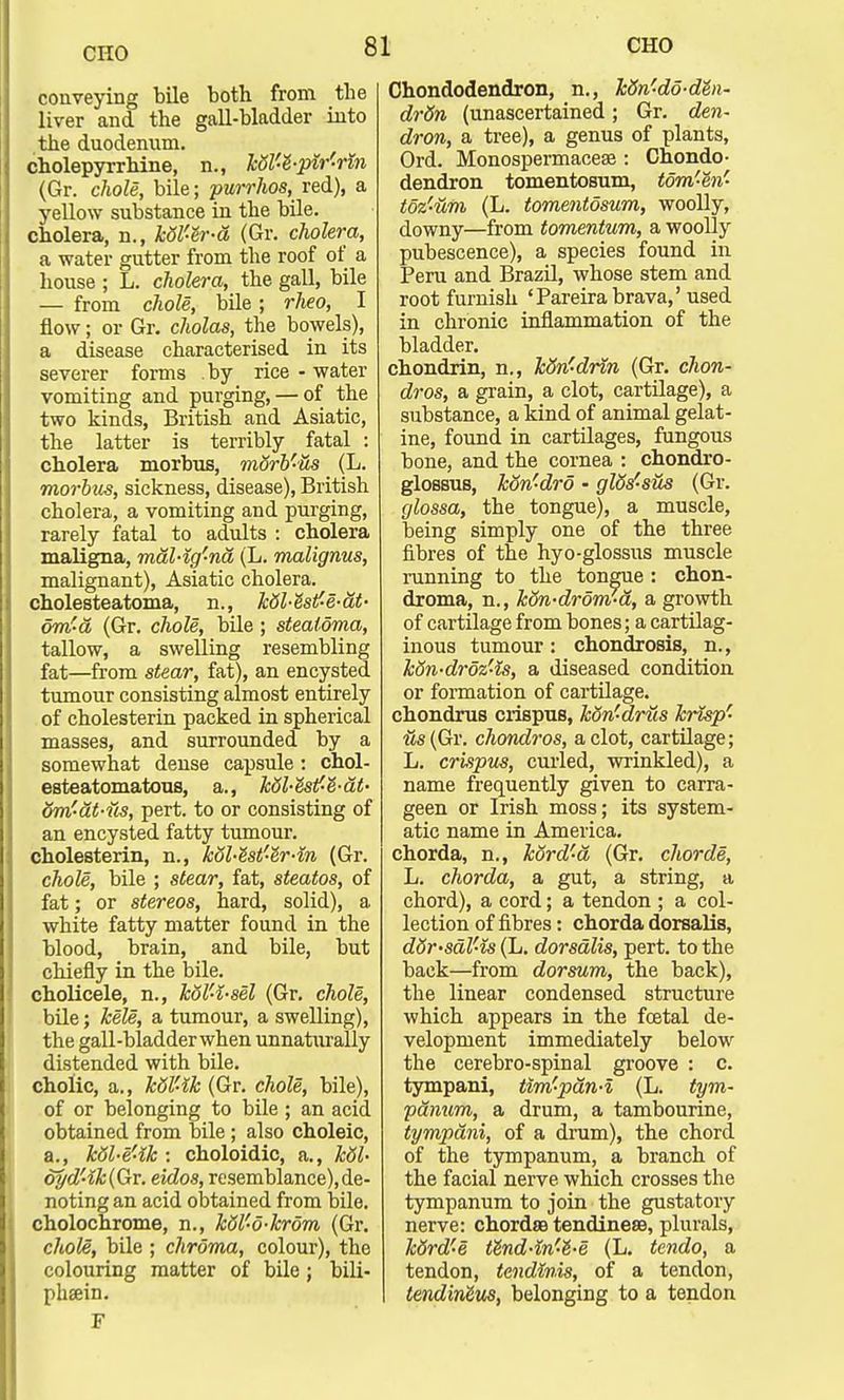 conveying bile both from the liver and the gall-bladder into the duodenum. cholepyrrhine, n., kdV-8-pir'rin (Gr. chole, bile; purrhos, red), a yellow substance in the bile. cholera, n., k5V-h-a (Gr. cholera, a water gutter from the roof of a house ; L. cholera, the gall, bile — from chole, bile; rheo, I flow; or Gr. cholas, the bowels), a disease characterised in its severer forms by rice - water vomiting and purging, — of the two kinds, British and Asiatic, the latter is terribly fatal : cholera morbus, mSrb'-tis (L. morbus, sickness, disease), British cholera, a vomiting and purging, rarely fatal to adults : cholera maligna, mal-ig'-na (L. malignus, malignant), Asiatic cholera. cholesteatoma, n., kdl-Ssf-e-at- 6m'-a (Gr. chole, bile ; stealoma, tallow, a swelling resembling fat—from stear, fat), an encysted tumour consisting almost entirely of cholesterin packed in spherical masses, and surrounded by a somewhat dense capsule : chol- esteatomatous, a., kdl-estf-e'-at- dm'at-us, pert, to or consisting of an encysted fatty tumour. cholesterin, n., kol-e'st'-e'r-m (Gr. chole, bile ; stear, fat, steatos, of fat; or stereos, hard, solid), a white fatty matter found in the blood, brain, and bile, but chiefly in the bile. cholicele, n., k6l'4-sel (Gr. chole, bile; kele, a tumour, a swelling), the gall-bladder when unnaturally distended with bile. cholic, a., kdl-lk (Gr. chole, bile), of or belonging to bile ; an acid obtained from bile; also choleic, a., kdl-e-lk : choloidic, a., kdl- dyd'4k(Qv. eidos, resemblance),de- noting an acid obtained from bile. cholochrome, n., Ml'-o-krom (Gr. chole, bile ; chroma, colour), the colouring matter of bile; bili- phsein. F Chondodendron, n., Mn'-do-dhx- drdn (unascertained; Gr. den- dron, a tree), a genus of plants, Ord. Monospermaceae : Chondo- dendron tomentosum, tom'-en' toz'-um (L. tomentosum, woolly, downy—from tomentum, a woolly pubescence), a species found in Peru and Brazil, whose stem and root furnish 'Pareirabrava,'used in chronic inflammation of the bladder. chondrin, n., k&n'drin (Gr. chon- dros, a grain, a clot, cartilage), a substance, a kind of animal gelat- ine, found in cartilages, fungous bone, and the cornea : chondro- glossus, kon'-dro - glds-sus (Gr. glossa, the tongue), a muscle, being simply one of the three fibres of the hyo-glossus muscle running to the tongue: chon- droma, n., kdn-drom-a, a growth of cartilage from bones; a cartilag- inous tumour: chondrosis, n., kSn-drdz'ls, a diseased condition or formation of cartilage. chondrus crispus, Mn'drus krisp' its (Gr. chondros, a clot, cartilage; L. crispus, curled, wrinkled), a name frequently given to carra- geen or Irish moss; its system- atic name in America. chorda, n., kord'a (Gr. chorde, L. chorda, a gut, a string, a chord), a cord; a tendon ; a col- lection of fibres: chorda dorsalis, d6r-saV-is (L. dorsalis, pert, to the back—from dorsum, the back), the linear condensed structure which appears in the foetal de- velopment immediately below the cerebro-spinal groove : c. tympani, tim'pan-i (L. tym- panum, a drum, a tambourine, tympani, of a drum), the chord of the tympanum, a branch of the facial nerve which crosses the tympanum to join the gustatory nerve: chorda tendinesB, plurals, kdrd'-e tlnd-m'-t-e (L. tendo, a tendon, tendinis, of a tendon, tendMus, belonging to a tendon