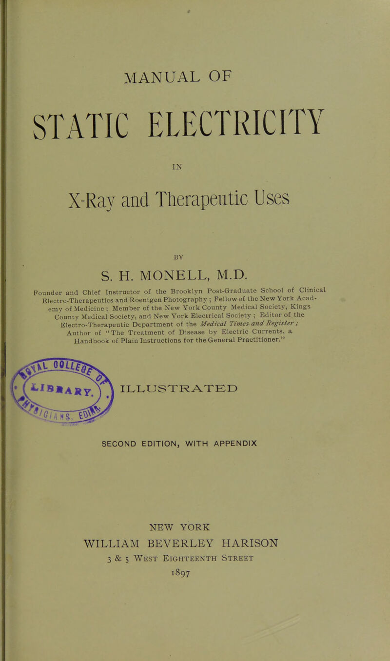 4 MANUAL OF STATIC ELECTRICITY IN X-Ray and Therapeutic Uses BY S. H. MONELL, M.D. Founder and Chief Instructor of the Brooklyn Post-Graduate School of Clinical Electro-Therapeutics and Roentgen Photography ; Fellow of the New York Acad- emy of Medicine ; Member of the New York County Medical Society, Kings County Medical Society, and New York Electrical Society ; Editor of the Electro-Therapeutic Department of the Medical Times, and Register : Author of The Treatment of Disease by Electric Currents, a Handbook of Plain Instructions for the General Practitioner. ILLUSXRATKD SECOND EDITION, WITH APPENDIX NEW YORK WILLIAM BEVERLEY HARISON 3 & 5 West Eighteenth Street 1897