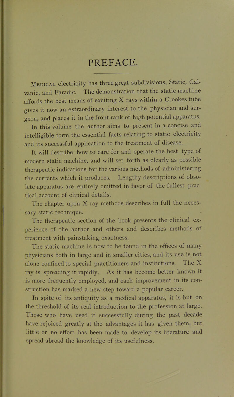 PREFACE. Medical electricity has three great subdivisions, Static, Gal- vanic, and Faradic. The demonstration that the static machine affords the best means of exciting X rays within a Crookes tube gives it now an extraordinary interest to the physician and sur- geon, and places it in the front rank of high potential apparatus. In this volume the author aims to present in a concise and intelligible form the essential facts relating to static electricity and its successful application to the treatment of disease. It will describe how to care for and operate the best type of modern static machine, and will set forth as clearly as possible therapeutic indications for the various methods of administering the currents which it produces. Lengthy descriptions of obso- lete apparatus are entirely omitted in favor of the fullest prac- tical account of clinical details. The chapter upon X-ray methods describes in full the neces- sary static technique. The therapeutic section of the book presents the clinical ex- perience of the author and others and describes methods of treatment with painstaking exactness. The static machine is now to be found in the offices of many physicians both in large and in smaller cities, and its use is not alone confined to special practitioners and institutions. The X ray is spreading it rapidly. As it has become better known it is more frequently employed, and each improvement in its con- struction has marked a new step toward a popular career. In spite of its antiquity as a medical apparatus, it is but on the threshold of its real introduction to the profession at large. Those who have used it successfully during the past decade have rejoiced greatly at the advantages it has given them, but little or no effort has been made to develop its literature and spread abroad the knowledge of its usefulness.