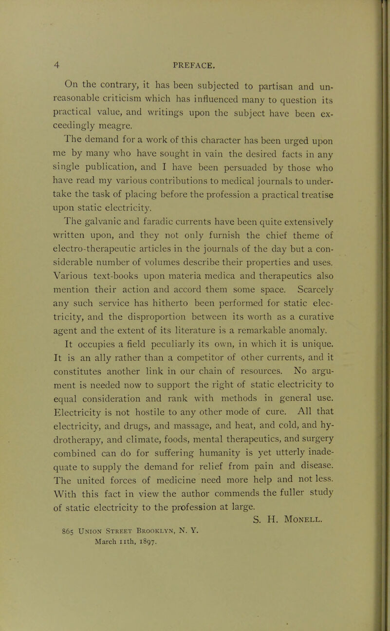 On the contrary, it has been subjected to partisan and un- reasonable criticism which has influenced many to question its practical value, and writings upon the subject have been ex- ceedingly meagre. The demand for a work of this character has been urged upon me by many who have sought in vain the desired facts in any single publication, and I have been persuaded by those who have read my various contributions to medical journals to under- take the task of placing before the profession a practical treatise upon static electricity. The galvanic and faradic currents have been quite extensively written upon, and they not only furnish the chief theme of electro-therapeutic articles in the journals of the day but a con- siderable number of volumes describe their properties and uses. Various text-books upon materia medica and therapeutics also mention their action and accord them some space. Scarcely any such service has hitherto been performed for static elec- tricity, and the disproportion between its worth as a curative agent and the extent of its literature is a remarkable anomaly. It occupies a field peculiarly its own, in which it is unique. It is an ally rather than a competitor of other currents, and it constitutes another link in our chain of resources. No argu- ment is needed now to support the right of static electricity to equal consideration and rank with methods in general use. Electricity is not hostile to any other mode of cure. All that electricity, and drugs, and massage, and heat, and cold, and hy- drotherapy, and climate, foods, mental therapeutics, and surgery combined can do for suffering humanity is yet utterly inade- quate to supply the demand for relief from pain and disease. The united forces of medicine need more help and not less. With this fact in view the author commends the fuller study of static electricity to the profession at large. S. H. MONELL. 865 Union Street Brooklyn, N. Y, March nth, 1897.