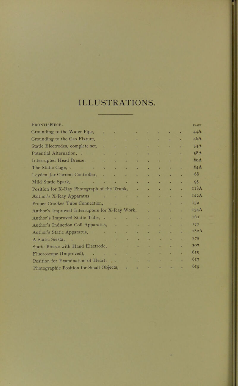 ILLUSTRATIONS. Frontispiece, page Grounding to the Water Pipe, ........ 44A Grounding to the Gas Fixture, ........ 46A Static Electrodes, complete set 54A Potential Alternation, 58A Interrupted Head Breeze 60A The Static Cage 64A Leyden Jar Current Controller, ........ 68 Mild Static Spark, 95 Position for X-Ray Photograph of the Trunk 118A Author's X-Ray Apparatus, 122A Proper Crookes Tube Connection, 132 Author's Improved Interrupters for X-Ray Work, .... 134A Author's Improved Static Tube 160 Author's Induction Coil Apparatus I77 Author's Static Apparatus, 182A A Static Siesta, 275 Static Breeze with Hand Electrode SO? Fluoroscope (Improved), ^^5 Position for Examination of Heart, ^^^7 Photographic Position for Small Objects, 619