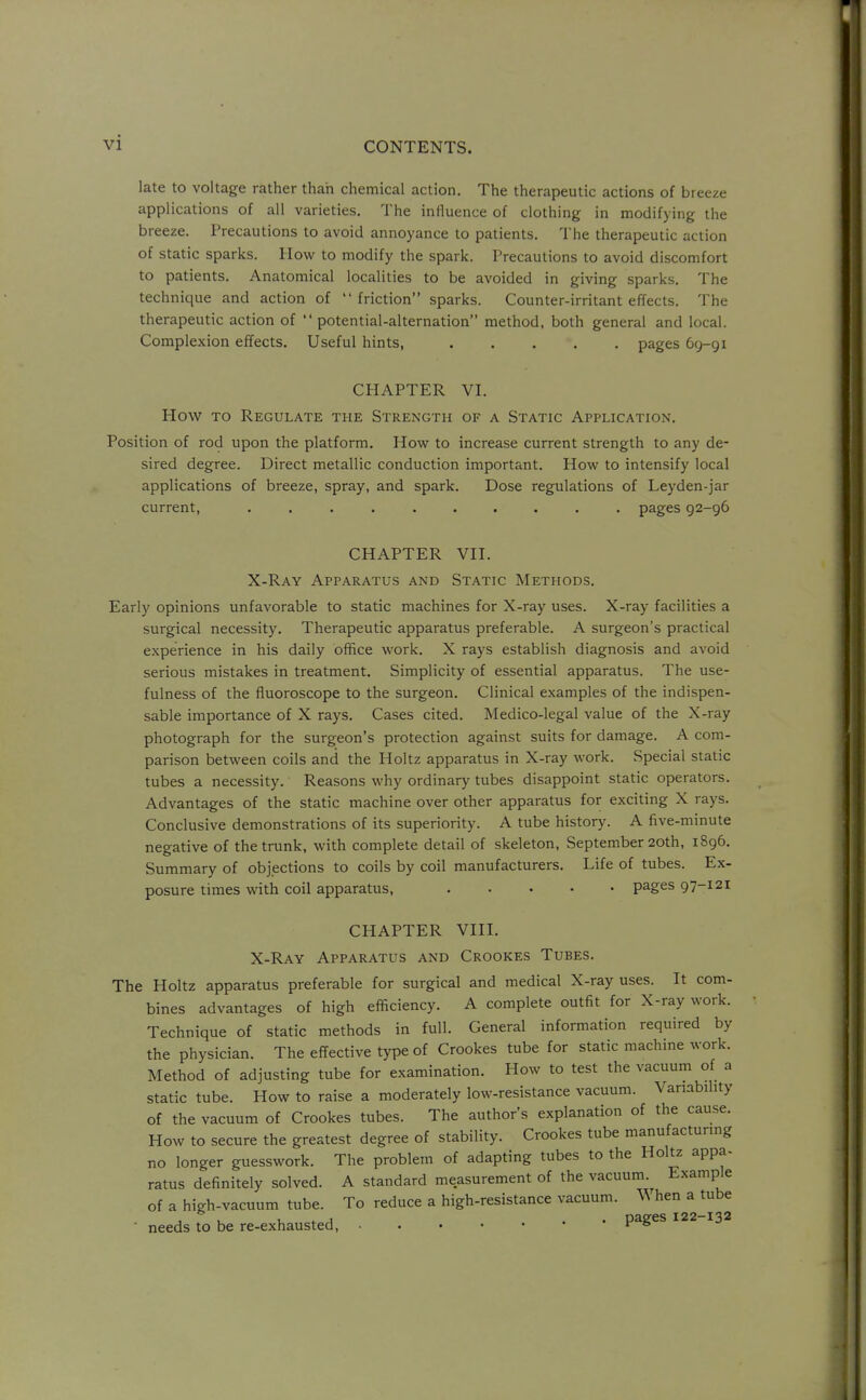 late to voltage rather than chemical action. The therapeutic actions of breeze applications of all varieties. The influence of clothing in modifying the breeze. Precautions to avoid annoyance to patients. The therapeutic action of static sparks. How to modify the spark. Precautions to avoid discomfort to patients. Anatomical localities to be avoided in giving sparks. The technique and action of friction sparks. Counter-irritant effects. The therapeutic action of  potential-alternation method, both general and local. Complexion effects. Useful hints, pages 69-91 CHAPTER VI. How TO Regulate the Strength of a Static Application. Position of rod upon the platform. How to increase current strength to any de- sired degree. Direct metallic conduction important. How to intensify local applications of breeze, spray, and spark. Dose regulations of Leyden-jar current, .......... pages 92-96 CHAPTER VII. X-Ray Apparatus and Static Methods. Early opinions unfavorable to static machines for X-ray uses. X-ray facilities a surgical necessity. Therapeutic apparatus preferable. A surgeon's practical experience in his daily office work. X rays establish diagnosis and avoid serious mistakes in treatment. Simplicity of essential apparatus. The use- fulness of the fluoroscope to the surgeon. Clinical examples of the indispen- sable importance of X rays. Cases cited. Medico-legal value of the X-ray photograph for the surgeon's protection against suits for damage. A com- parison between coils and the Holtz apparatus in X-ray work. vSpecial static tubes a necessity. Reasons why ordinary tubes disappoint static operators. Advantages of the static machine over other apparatus for exciting X rays. Conclusive demonstrations of its superiority. A tube history. A five-minute negative of the trunk, with complete detail of skeleton, September 20th, 1896. Summary of objections to coils by coil manufacturers. Life of tubes. Ex- posure times with coil apparatus, ..... pages 97-121 CHAPTER VIII. X-Ray Apparatus and Crookes Tubes. The Holtz apparatus preferable for surgical and medical X-ray uses. It com- bines advantages of high efficiency. A complete outfit for X-ray work. Technique of static methods in full. General information required by the physician. The effective type of Crookes tube for static machine work. Method of adjusting tube for examination. How to test the vacuum of a static tube. How to raise a moderately low-resistance vacuum. Variability of the vacuum of Crookes tubes. The author's explanation of the cause. How to secure the greatest degree of stability. Crookes tube manufacturing no longer guesswork. The problem of adapting tubes to the Holtz appa- ratus definitely solved. A standard measurement of the vacuum. Example of a high-vacuum tube. To reduce a high-resistance vacuum. When a mbe ■ needs to be re-exhausted, pages 122 132