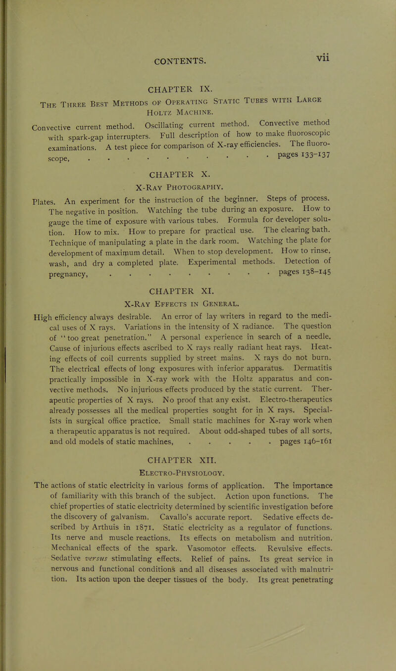 CHAPTER IX. The Three Best Methods of Operating Static Tubes with Large HoLTZ Machine. Convective current method. Oscillating current method. Convective method with spark-gap interrupters. Full description of how to make fluoroscopic examinations. A test piece for comparison of X-ray efficiencies. The fluoro- scope pages 133-137 CHAPTER X. X-Ray Photography. Plates. An experiment for the instruction of the beginner. Steps of process. The negative in position. Watching the tube during an exposure. How to gauge the time of exposure with various tubes. Formula for developer solu- tion. How to mix. How to prepare for practical use. The clearing bath. Technique of manipulating a plate in the dark room. Watching the plate for development of maximum detail. When to stop development. How to rinse, wash, and dry a completed plate. Experimental methods. Detection of pregnancy, pages 138-145 CHAPTER XI. X-Ray Effects in General. High efficiency always desirable. An error of lay writers in regard to the medi- cal uses of X rays. Variations in the intensity of X radiance. The question of  too great penetration. A personal experience in search of a needle. Cause of injurious effects ascribed to X rays really radiant heat rays. Heat- ing effects of coil currents supplied by street mains. X rays do not burn. The electrical effects of long exposures with inferior apparatus. Dermatitis practically impossible in X-ray work with the Holtz apparatus and con- vective methods. No injurious effects produced by the static current. Ther- apeutic properties of X rays. No proof that any exist. Electro-therapeutics already possesses all the medical properties sought for in X rays. Special- ists in surgical office practice. Small static machines for X-ray work when a therapeutic apparatus is not required. About odd-shaped tubes of all sorts, and old models of static machines, ..... pages 146-161 CHAPTER XII. Electro-Physiology. The actions of static electricity in various forms of application. The importance of familiarity with this branch of the subject. Action upon functions. The chief properties of static electricity determined by scientific investigation before the discovery of galvanism. Cavallo's accurate report. Sedative effects de- scribed by Arthuis in 1871. Static electricity as a regulator of functions. Its nerve and muscle reactions. Its effects on metabolism and nutrition. Mechanical effects of the spark. Vasomotor effects. Revulsive effects. Sedative versus stimulating effects. Relief of pains. Its great service in nervous and functional conditions and all diseases associated with malnutri- tion. Its action upon the deeper tissues of the body. Its great penetrating