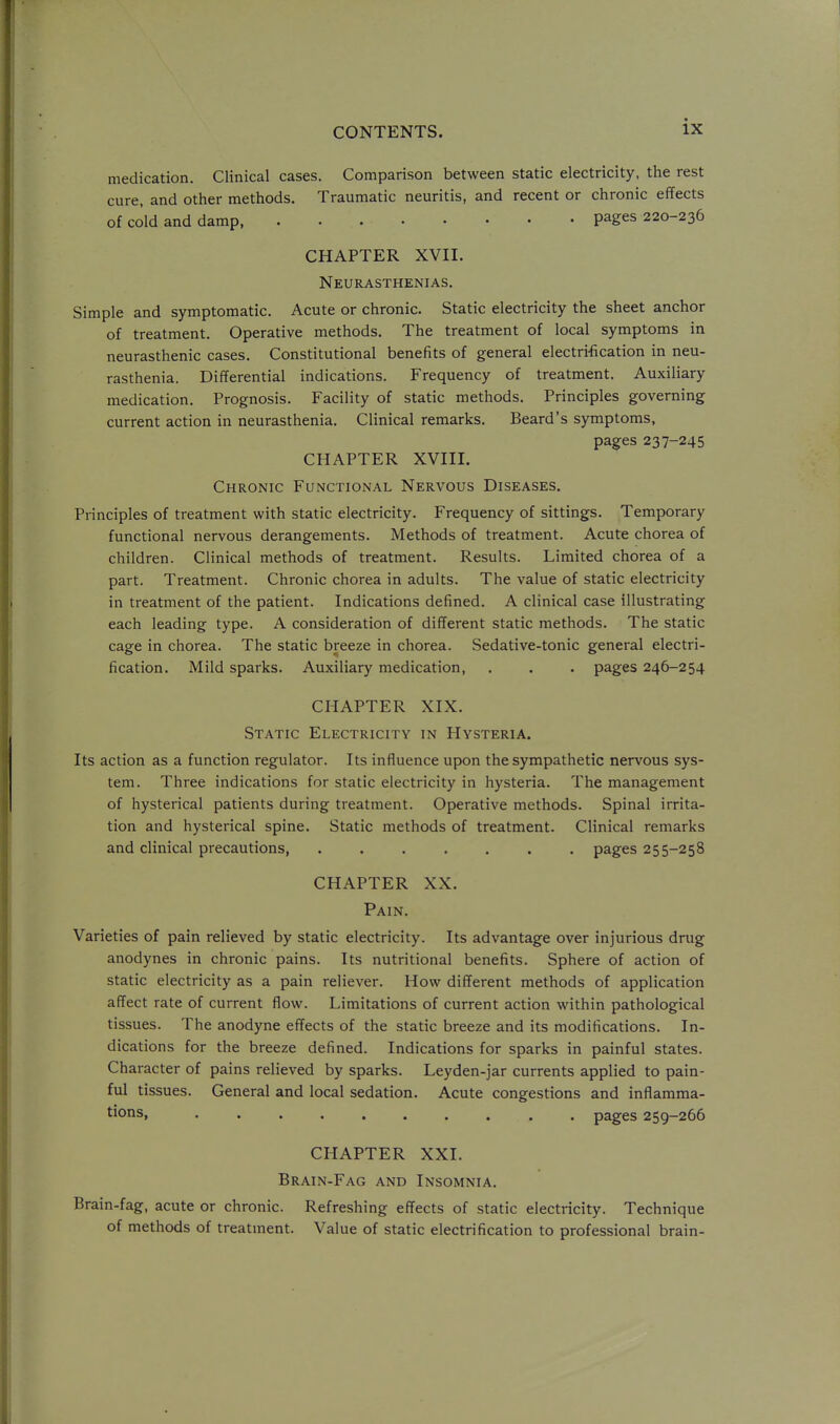 medication. Clinical cases. Comparison between static electricity, the rest cure, and other methods. Traumatic neuritis, and recent or chronic effects of cold and damp pages 220-236 CHAPTER XVII. Neurasthenias. Simple and symptomatic. Acute or chronic. Static electricity the sheet anchor of treatment. Operative methods. The treatment of local symptoms in neurasthenic cases. Constitutional benefits of general electrification in neu- rasthenia. Differential indications. Frequency of treatment. Auxiliary medication. Prognosis. Facility of static methods. Principles governing current action in neurasthenia. Clinical remarks. Beard's symptoms, pages 237-245 CHAPTER XVIII. Chronic Functional Nervous Diseases, Principles of treatment with static electricity. Frequency of sittings. Temporary functional nervous derangements. Methods of treatment. Acute chorea of children. Clinical methods of treatment. Results. Limited chorea of a part. Treatment. Chronic chorea in adults. The value of static electricity in treatment of the patient. Indications defined. A clinical case illustrating each leading type. A consideration of different static methods. The static cage in chorea. The static breeze in chorea. Sedative-tonic general electri- fication. Mild sparks. Auxiliary medication, . . . pages 246-254 CHAPTER XIX. Static Electricity in Hysteria. Its action as a function regulator. Its influence upon the sympathetic nervous sys- tem. Three indications for static electricity in hysteria. The management of hysterical patients during treatment. Operative methods. Spinal irrita- tion and hysterical spine. Static methods of treatment. Clinical remarks and clinical precautions, ....... pages 255-258 CHAPTER XX. Pain. Varieties of pain relieved by static electricity. Its advantage over injurious drug anodynes in chronic pains. Its nutritional benefits. Sphere of action of static electricity as a pain reliever. How different methods of application affect rate of current flow. Limitations of current action within pathological tissues. The anodyne effects of the static breeze and its modifications. In- dications for the breeze defined. Indications for sparks in painful states. Character of pains relieved by sparks. Leyden-jar currents applied to pain- ful tissues. General and local sedation. Acute congestions and inflamma- tions, pages 259-266 CHAPTER XXI. Brain-Fag and Insomnia. Brain-fag, acute or chronic. Refreshing effects of static electricity. Technique of methods of treatment. Value of static electrification to professional brain-