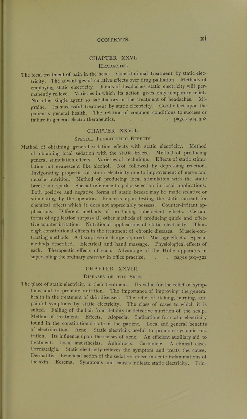 CHAPTER XXVI. Headaches. The local treatment of pain in the head. Constitutional treatment by static elec- tricity. The advantages of curative eiTects over drug palliation. Methods of employing static electricity. Kinds of headaches static electricity will per- manently relieve. Varieties in which its action gives only temporary relief. No other single agent so satisfactory in the treatment of headaches. Mi- graine. Its successful treatment by static electricity. Good effect upon the patient's general health. The relation of common conditions to success or failure in general electro-therapeutics, .... pages 303-308 CHAPTER XXVII. Special Therapeutic Effects. 'Method of obtaining general sedation effects with static electricity. Method of obtaining local sedation with the static breeze. Method of producing general stimulation effects. Varieties of technique. Effects of static stimu- lation not evanescent like alcohol. Not followed by depressing reaction. Invigorating properties of static electricity due to improvement of nerve and muscle nutrition. Method of producing local stimulation with the static breeze and spark. Special reference to polar selection in local applications. Both positive and negative forms of static breeze may be made sedative or stimulating by the operator. Remarks upon testing the static current for chemical effects which it does not appreciably possess Counter-irritant ap- plications. Different methods of producing rubefacient effects. Certain forms of application surpass all other methods of producing quick and effec- tive counter-irritation. Nutritional applications of static electricity. Thor- ough constitutional effects in the treatment of chronic diseases. Muscle-con- tracting methods. A disruptive discharge required. Massage effects. Special methods described. Electrical and hand massage. Physiological effects of each. Therapeutic effects of each. Advantage of the Holtz apparatus in superseding the ordinary tnassetir in office practice, . . pages 309-322 CHAPTER XXVIII. Diseases of the Skin. The place of static electricity in their treatment. Its value for the relief of symp- toms and to promote nutrition. The importance of improving the general health in the treatment of skin diseases. The relief of itching, burning, and painful symptoms by static electricity. The class of cases to which it is suited. Falling of the hair from debility or defective nutrition of the scalp. Method of treatment. Effects. Alopecia. Indications for static electricity found in the constitutional state of the patient. Local and general benefits of electrification. Acne. Static electricity useful to promote systemic nu- trition. Its influence upon the causes of acne. An efficient auxiliary aid to treatment. Local anaesthesias. Anhidrosis. Carbuncle. A clinical case. Dermatalgia. Static electricity relieves the symptom and treats the cause. Dermatitis. Beneficial action of the sedative breeze in acute inflammations of the skin. Eczema. Symptoms and causes indicate static electricity. Prin-