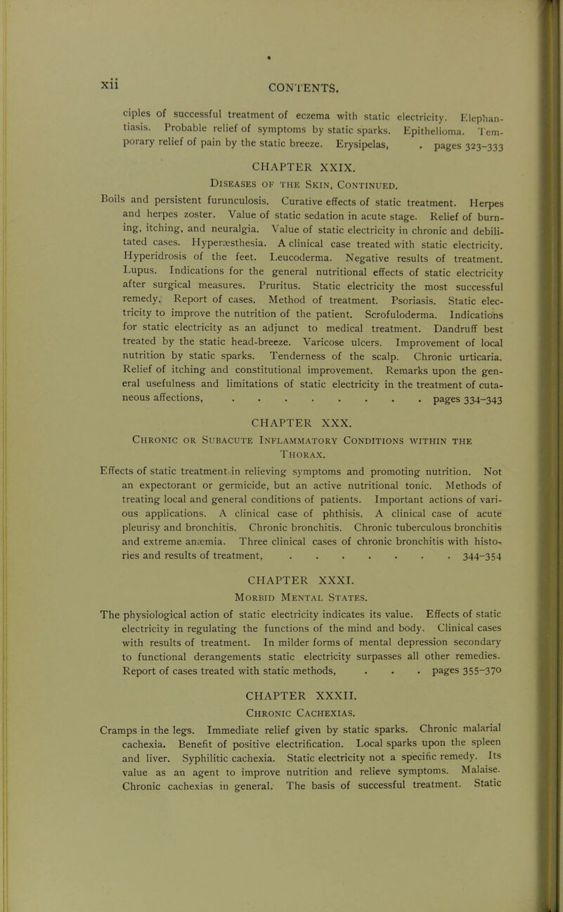 ciples of successful treatment of eczema with static electricity. Elephan- tiasis. Probable relief of symptoms by static sparks. Epithelioma. Tem- porary relief of pain by the static breeze. Erysipelas, . pages 323-333 CHAPTER XXIX. Diseases of the Skin, Continued. Boils and persistent furunculosis. Curative effects of static treatment. Herpes and herpes zoster. Value of static sedation in acute stage. Relief of burn- ing, itching, and neuralgia. Value of static electricity in chronic and debili- tated cases. Hypersesthesia. A clinical case treated with static electricity. Ilyperidrosis of the feet. Leucoderma. Negative results of treatment. Lupus. Indications for the general nutritional effects of static electricity after surgical measures. Pruritus. Static electricity the most successful remedy. Report of cases. Method of treatment. Psoriasis. Static elec- tricity to improve the nutrition of the patient. Scrofuloderma. Indications for static electricity as an adjunct to medical treatment. Dandruff best treated by the static head-breeze. Varicose ulcers. Improvement of local nutrition by static sparks. Tenderness of the scalp. Chronic urticaria. Relief of itching and constitutional improvement. Remarks upon the gen- eral usefulness and limitations of static electricity in the treatment of cuta- neous affections, ........ pages 334-343 CHAPTER XXX. Chronic or Subacute Inflammatory Conditions within the Thorax. Effects of static treatment in relieving symptoms and promoting nutrition. Not an expectorant or germicide, but an active nutritional tonic. Methods of treating local and general conditions of patients. Important actions of vari- ous applications. A clinical case of phthisis. A clinical case of acute pleurisy and bronchitis. Chronic bronchitis. Chronic tuberculous bronchitis and extreme anaemia. Three clinical cases of chronic bronchitis with histo- ries and results of treatment, ....... 344-354 CHAPTER XXXI. Morbid Mental States. The physiological action of static electricity indicates its value. Effects of static electricity in regulating the functions of the mind and body. Clinical cases with results of treatment. In milder forms of mental depression secondary to functional derangements static electricity surpasses all other remedies. Report of cases treated with static methods, . . . pages 355-370 CHAPTER XXXII. Chronic Cachexias. Cramps in the legs. Immediate relief given by static sparks. Chronic malarial cachexia. Benefit of positive electrification. Local sparks upon the spleen and liver. Syphilitic cachexia. Static electricity not a specific remedy. Its value as an agent to improve nutrition and relieve symptoms. Malaise. Chronic cachexias in general. The basis of successful treatment. Static