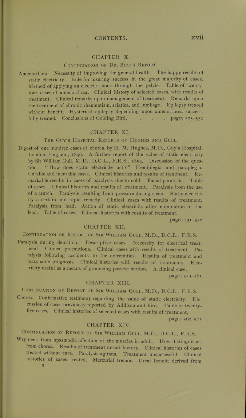 CHAPTER X. Continuation of Dr. Bird's Report. Amenorrhoea. Necessity of improving the general health. The happy results of static electricity. Rule for insuring success in the great majority of cases. Method of applying an electric shock through the pelvis. Table of twenty- four cases of amenorrhoea. Clinical history of selected cases, with results of treatment. Clinical remarks upon management of treatment. Remarks upon the treatment of chronic rheumatism, sciatica, and lumbago. Epilepsy treated without benefit. Hysterical epilepsy depending upon amenorrhoea success- fully treated. Conclusions of Golding Bird, . . . pages 525-530 CHAPTER XI. The Guy's Hospital Reports of Hughes and Gull, Digest of one hundred cases of chorea, by H. M. Hughes, M.D., Guy's Hospital, London, England, 1846. A further report of the value of static electricity by Sir William Gull, M.D., D.C.L., F.R.S., 1853. Discussion of the ques- tion : How does static electricity act? Hemiplegia and paraplegia. Curable and incurable cases. Clinical histories and results of treatment. Re- markable results in cases of paralysis due to cold. Facial paralysis. Table of cases. Clinical histories and results of treatment. Paralysis from the use of a crutch. Paralysis resulting from pressure during sleep. Static electric- ity a certain and rapid remedy. Clinical cases with results of treatment. Paralysis from lead. Action of static electricity after elimination of the lead. Table of cases. Clinical histories with results of treatment, pages 531-552 CHAPTER XII, Continuation of Report of Sir William Gull, M.D., D.C.L., F.R.S. Paralysis during dentition. Descriptive cases. Necessity for electrical treat- ment. Clinical precautions. Clinical cases with results of treatment. Pa- ralysis following accidents to the extremities. Results of treatment and reasonable prognosis. Clinical histories with results of treatments. Elec- tricity useful as a means of producing passive motion. A clinical case, pages 553-561 CHAPTER XIII, Continuation of Report of Sir William Gull. M.D,, D.C.L., F.R.S, Chorea. Confirmative testimony regarding the value of static electricity. Dis- cussion of cases previously reported by Addison and Bird. Table of twenty- five cases. Clinical histories of selected cases with results of treatment, pages 562-571 CHAPTER XIV, Continuation of Report of Sir William Gull, M.D.. D.C.L,, F.R.S. Wry-neck from spasmodic affection of the muscles in adult. How distinguishes from chorea. Results of treatment unsatisfactory. Clinical histories of cases treated without cure. Paralysis agitans. Treatment unsuccessful. Clinical histories of cases treated. Mercurial tremor. Great benefit derived from 2