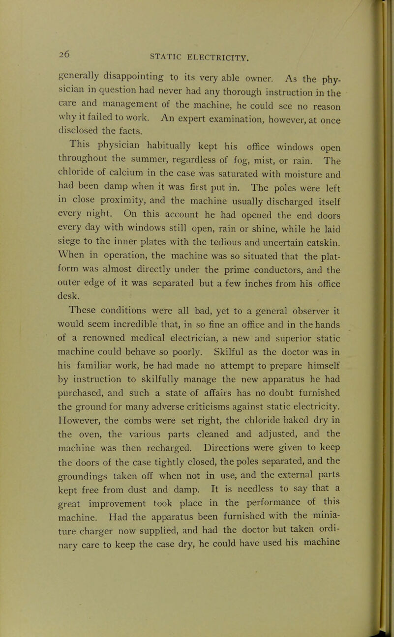 generally disappointing to its very able owner. As the phy- sician in question had never had any thorough instruction in the care and management of the machine, he could see no reason why it failed to work. An expert examination, however, at once disclosed the facts. This physician habitually kept his office windows open throughout the summer, regardless of fog, mist, or rain. The chloride of calcium in the case was saturated with moisture and had been damp when it was first put in. The poles were left in close proximity, and the machine usually discharged itself every night. On this account he had opened the end doors every day with windows still open, rain or shine, while he laid siege to the inner plates with the tedious and uncertain catskin. When in operation, the machine was so situated that the plat- form was almost directly under the prime conductors, and the outer edge of it was separated but a few inches from his office desk. These conditions were all bad, yet to a general observer it would seem incredible that, in so fine an office and in the hands of a renowned medical electrician, a new and superior static machine could behave so poorly. Skilful as the doctor was in his familiar work, he had made no attempt to prepare himself by instruction to skilfully manage the new apparatus he had purchased, and such a state of affairs has no doubt furnished the ground for many adverse criticisms against static electricity. However, the combs were set right, the chloride baked dry in the oven, the various parts cleaned and adjusted, and the machine was then recharged. Directions were given to keep the doors of the case tightly closed, the poles separated, and the groundings taken off when not in use, and the external parts kept free from dust and damp. It is needless to say that a great improvement took place in the performance of this machine. Had the apparatus been furnished with the minia- ture charger now supplied, and had the doctor but taken ordi- nary care to keep the case dry, he could have used his machine