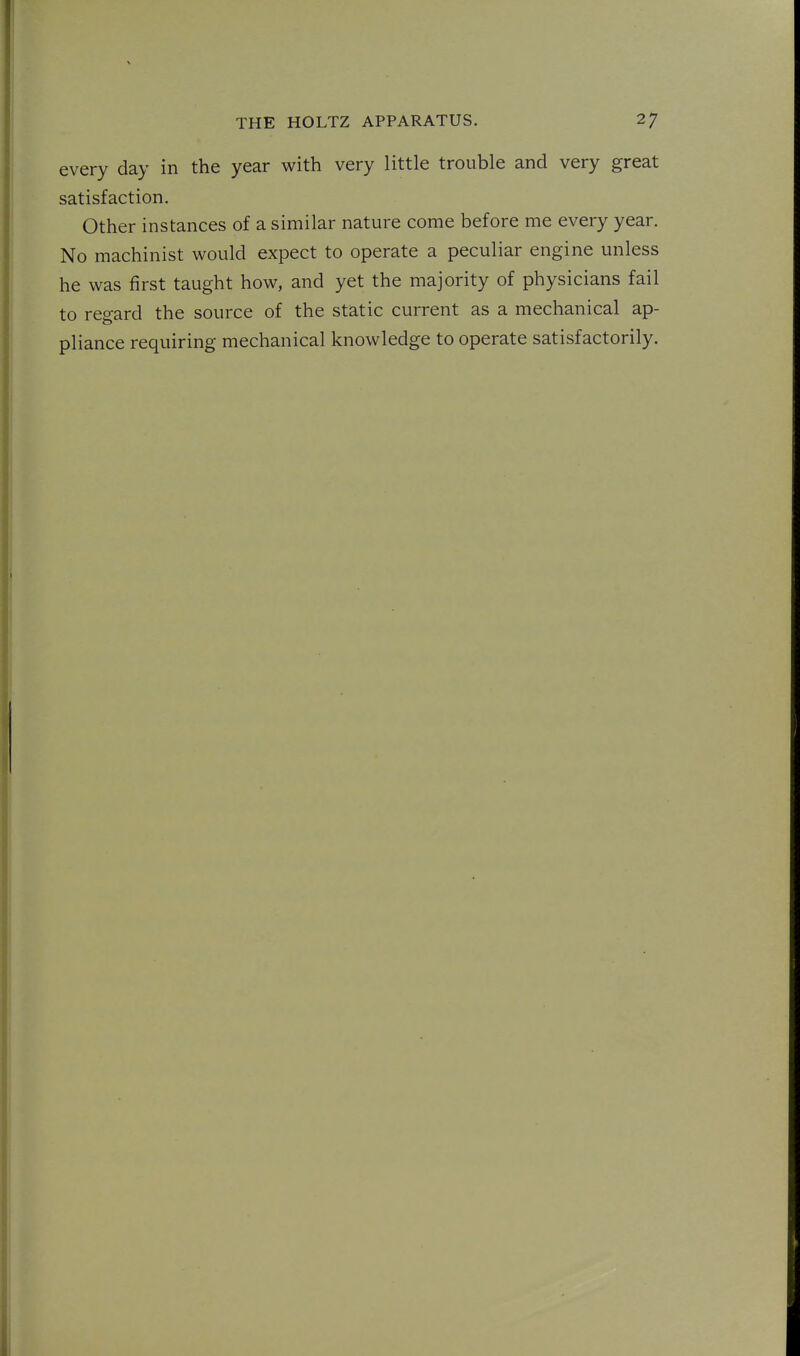 every day in the year with very little trouble and very great satisfaction. Other instances of a similar nature come before me every year. No machinist would expect to operate a peculiar engine unless he was first taught how, and yet the majority of physicians fail to regard the source of the static current as a mechanical ap- pliance requiring mechanical knowledge to operate satisfactorily.