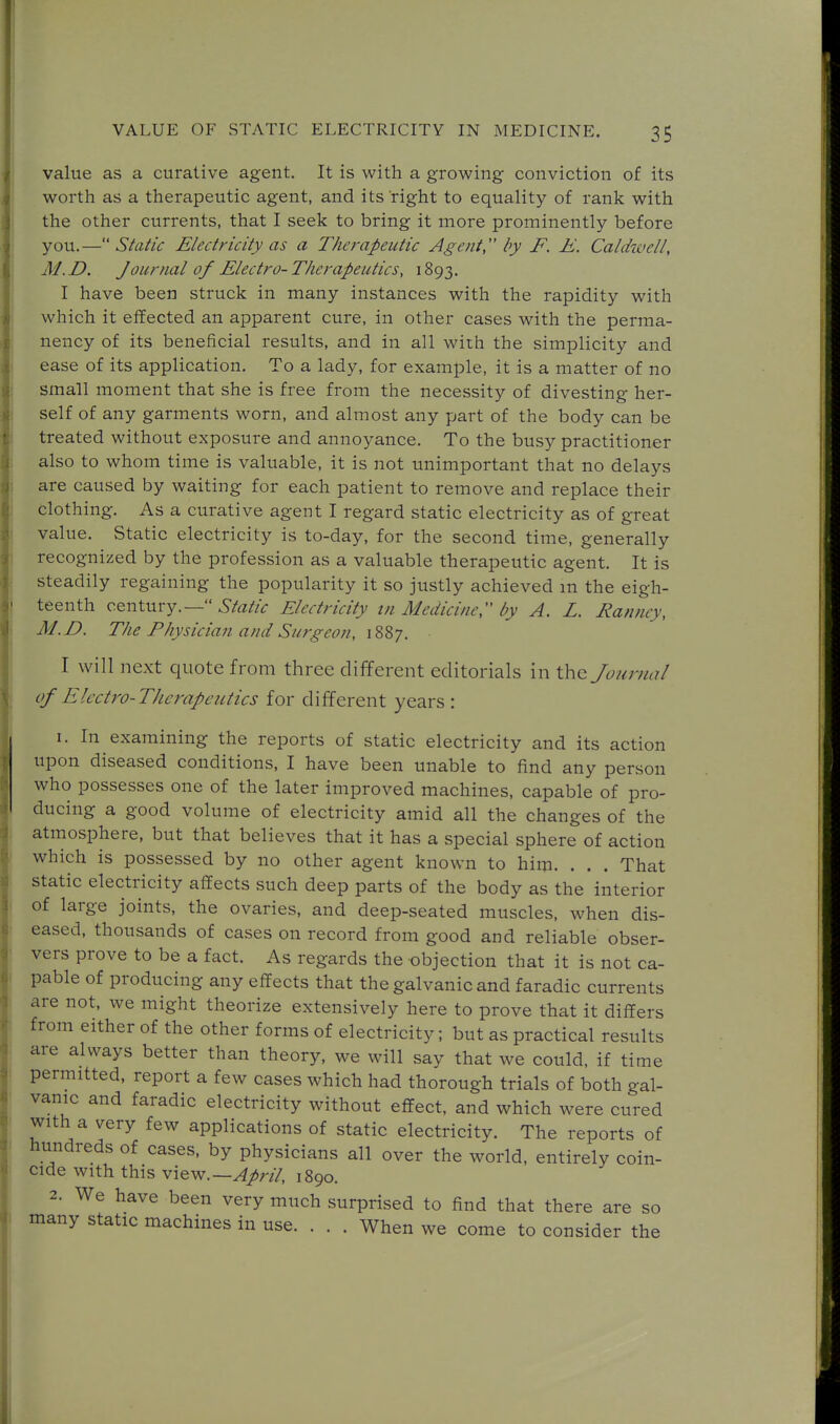 value as a curative agent. It is with a growing conviction of its worth as a therapeutic agent, and its right to equality of rank with the other currents, that I seek to bring it more prominently before you.—Static Electricity as a Therapeutic Agent by F. E. Caldwell, M.D. Journal of Electro-Therapeutics, 1893. I have been struck in many instances with the rapidity with which it effected an apparent cure, in other cases with the perma- nency of its beneficial results, and in all with the simplicity and ease of its application. To a lady, for example, it is a matter of no small moment that she is free from the necessity of divesting her- self of any garments worn, and almost any part of the body can be treated without exposure and annoyance. To the busy practitioner also to whom time is valuable, it is not unimportant that no delays are caused by waiting for each patient to remove and replace their clothing. As a curative agent I regard static electricity as of great value. Static electricity is to-day, for the second time, generally recognized by the profession as a valuable therapeutic agent. It is steadily regaining the popularity it so justly achieved m the eigh- teenth century.—6'/rt//<r Electricity tn Medicine, by A. L. Ranney, M.D. The Physician and Surgeon, 1887. I will next quote from three different editorials in the Journal of Elcctro-TJierapeutics for different years: I. In examining the reports of static electricity and its action upon diseased conditions, I have been unable to find any person who possesses one of the later improved machines, capable of pro- ducing a good volume of electricity amid all the changes of the atmosphere, but that believes that it has a special sphere of action which is possessed by no other agent known to him. . . . That static electricity affects such deep parts of the body as the interior of large joints, the ovaries, and deep-seated muscles, when dis- eased, thousands of cases on record from good and reliable obser- vers prove to be a fact. As regards the objection that it is not ca- pable of producing any effects that the galvanic and faradic currents are not, we might theorize extensively here to prove that it differs from either of the other forms of electricity; but as practical results are always better than theory, we will say that we could, if time permitted, report a few cases which had thorough trials of both gal- vanic and faradic electricity without effect, and which were cured with a very few applications of static electricity. The reports of hundreds of cases, by physicians all over the world, entirely coin- cide with this vievf.—April, 1890. 2. We have been very much surprised to find that there are so many static machines in use. . . . When we come to consider the