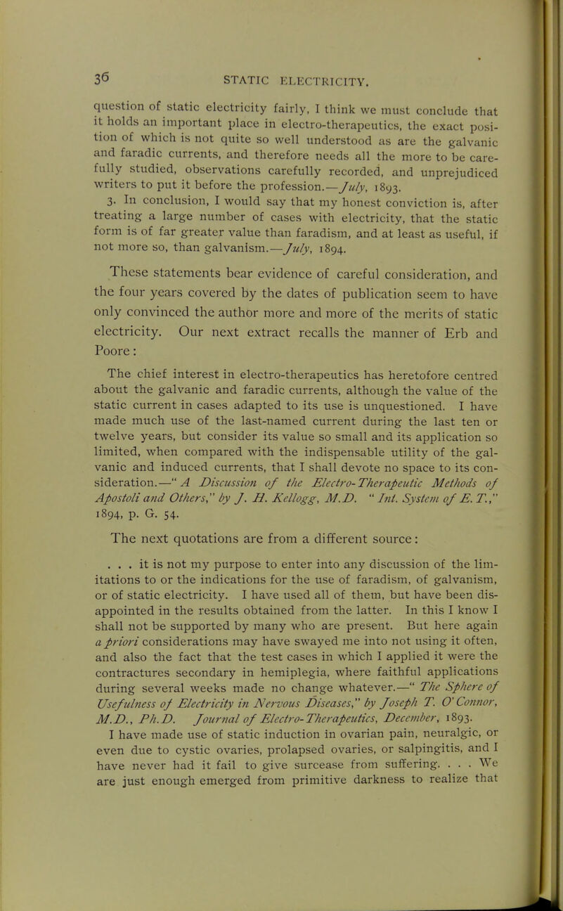 question of static electricity fairly. I think we must conclude that it holds an important place in electro-therapeutics, the exact posi- tion of which is not quite so well understood as are the galvanic and faradic currents, and therefore needs all the more to be care- fully studied, observations carefully recorded, and unprejudiced writers to put it before the profession.—/?//v, 1893. 3. In conclusion, I would say that my honest conviction is, after treating a large number of cases with electricity, that the static form is of far greater value than faradism, and at least as useful, if not more so, than galvanism.—July, 1894. These statements bear evidence of careful consideration, and the four years covered by the dates of publication seem to have only convinced the author more and more of the merits of static electricity. Our next extract recalls the manner of Erb and Poore: The chief interest in electro-therapeutics has heretofore centred about the galvanic and faradic currents, although the value of the static current in cases adapted to its use is unquestioned. I have made much use of the last-named current during the last ten or twelve years, but consider its value so small and its application so limited, when compared with the indispensable utility of the gal- vanic and induced currents, that I shall devote no space to its con- sideration.—A Discussion of the Electro-Therapeutic Methods of Apostoli and Others;' by J. H. Kellogg, M.D.  Int. System of E. T., 1894, p. G. 54. The next quotations are from a different source: ... it is not my purpose to enter into any discussion of the lim- itations to or the indications for the use of faradism, of galvanism, or of static electricity. I have used all of them, but have been dis- appointed in the results obtained from the latter. In this I know I shall not be supported by many who are present. But here again a priori considerations may have swayed me into not using it often, and also the fact that the test cases in which I applied it were the contractures secondary in hemiplegia, where faithful applications during several weeks made no change whatever.— The Sphere of Usefulness of Electricity in Nervous Diseases, by Joseph T. O'Connor, M.D., Ph.D. Journal of Electro-Therapeutics, December, 1893. I have made use of static induction in ovarian pain, neuralgic, or even due to cystic ovaries, prolapsed ovaries, or salpingitis, and I have never had it fail to give surcease from suffering. . . . We are just enough emerged from primitive darkness to realize that