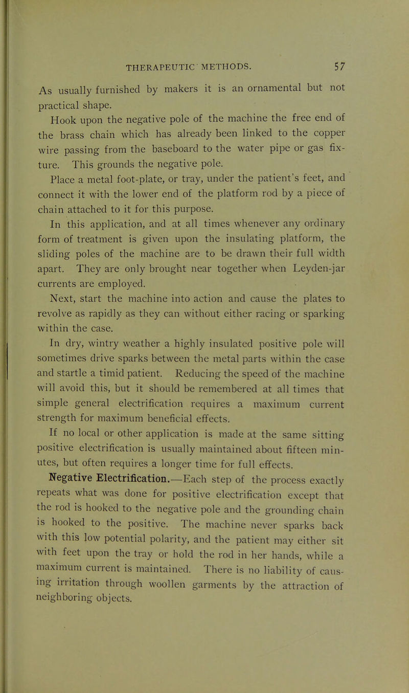 As usually furnished by makers it is an ornamental but not practical shape. Hook upon the negative pole of the machine the free end of the brass chain which has already been linked to the copper wire passing from the baseboard to the water pipe or gas fix- ture. This grounds the negative pole. Place a metal foot-plate, or tray, under the patient's feet, and connect it with the lower end of the platform rod by a piece of chain attached to it for this purpose. In this application, and at all times whenever any ordinary form of treatment is given upon the insulating platform, the sliding poles of the machine are to be drawn their full width apart. They are only brought near together when Leyden-jar currents are employed. Next, start the machine into action and cause the plates to revolve as rapidly as they can without either racing or sparking within the case. In dry, wintry weather a highly insulated positive pole will sometimes drive sparks between the metal parts within the case and startle a timid patient. Reducing the speed of the machine will avoid this, but it should be remembered at all times that simple general electrification requires a maximum current strength for maximum beneficial effects. If no local or other application is made at the same sitting positive electrification is usually maintained about fifteen min- utes, but often requires a longer time for full effects. Negative Electrification.—Each step of the process exactly repeats what was done for positive electrification except that the rod is hooked to the negative pole and the grounding chain IS hooked to the positive. The machine never sparks back with this low potential polarity, and the patient may either sit with feet upon the tray or hold the rod in her hands, while a maximum current is maintained. There is no liability of caus- ing irritation through woollen garments by the attraction of neighboring objects.